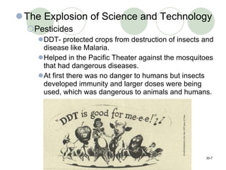 The Explosion of Science and Technology Pesticides DDT- protected crops from destruction of insects and disease like Malaria. Helped in the Pacific Theater against the mosquitoes that had dangerous diseases.  At first there was no danger to humans but insects developed immunity and larger doses were being used, which was dangerous to animals and humans.  30- 