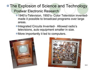 The Explosion of Science and Technology Postwar Electronic Research 1940’s-Television, 1950’s- Color Television invented- made it possible to broadcast programs over large areas. Integrated Circuits Invented-  Allowed radio’s televisions, auto equipment smaller in size.  More importantly it led to computers. 30- 