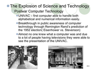 The Explosion of Science and Technology Postwar Computer Technology UNIVAC – first computer able to handle both alphabetical and numerical information easily.  Breakthrough in public awareness of computer technology through Remington Rand’s prediction of the 1952 election( Eisenhower vs. Stevenson) Almost no one knew what a computer was and due to a lot of people having televisions they were able to see the presentation of the UNIVAC. 30- 