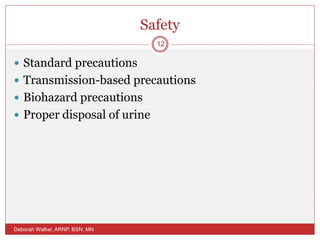 Safety
 Standard precautions
 Transmission-based precautions
 Biohazard precautions
 Proper disposal of urine
Deborah Walker, ARNP, BSN, MN
12
 