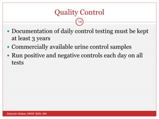 Quality Control
 Documentation of daily control testing must be kept
at least 3 years
 Commercially available urine control samples
 Run positive and negative controls each day on all
tests
Deborah Walker, ARNP, BSN, MN
14
 