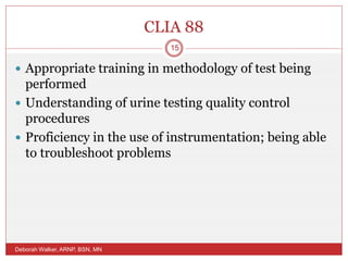 CLIA 88
 Appropriate training in methodology of test being
performed
 Understanding of urine testing quality control
procedures
 Proficiency in the use of instrumentation; being able
to troubleshoot problems
Deborah Walker, ARNP, BSN, MN
15
 