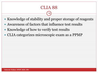 CLIA 88
 Knowledge of stability and proper storage of reagents
 Awareness of factors that influence test results
 Knowledge of how to verify test results
 CLIA categorizes microscopic exam as a PPMP
Deborah Walker, ARNP, BSN, MN
16
 