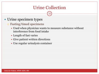 Urine Collection
 Urine specimen types
 Fasting/timed specimens
 Used when physician wants to measure substance without
interference from food intake
 Length of fast varies
 Give patient written directions
 Use regular urinalysis container
Deborah Walker, ARNP, BSN, MN
22
 