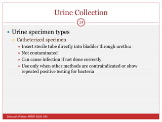 Urine Collection
 Urine specimen types
 Catheterized specimen
 Insert sterile tube directly into bladder through urethra
 Not contaminated
 Can cause infection if not done correctly
 Use only when other methods are contraindicated or show
repeated positive testing for bacteria
Deborah Walker, ARNP, BSN, MN
24
 
