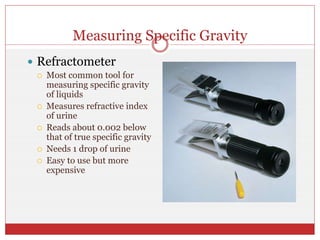 Measuring Specific Gravity
 Refractometer
 Most common tool for
measuring specific gravity
of liquids
 Measures refractive index
of urine
 Reads about 0.002 below
that of true specific gravity
 Needs 1 drop of urine
 Easy to use but more
expensive
 