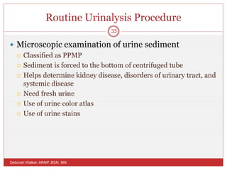 Routine Urinalysis Procedure
 Microscopic examination of urine sediment
 Classified as PPMP
 Sediment is forced to the bottom of centrifuged tube
 Helps determine kidney disease, disorders of urinary tract, and
systemic disease
 Need fresh urine
 Use of urine color atlas
 Use of urine stains
Deborah Walker, ARNP, BSN, MN
33
 