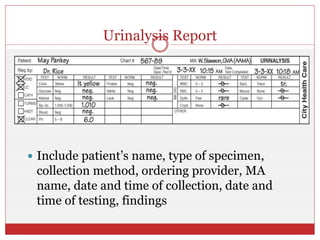 Urinalysis Report
 Include patient’s name, type of specimen,
collection method, ordering provider, MA
name, date and time of collection, date and
time of testing, findings
 