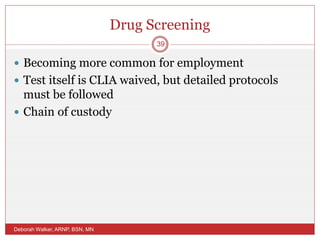 Drug Screening
 Becoming more common for employment
 Test itself is CLIA waived, but detailed protocols
must be followed
 Chain of custody
Deborah Walker, ARNP, BSN, MN
39
 