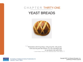 C H A P T E R THIRTY-ONE

                                     YEAST BREADS




                              “     Bread deals with living things, with giving life, with growth,
                                      with seed, the grain that nurtures. It is not coincidence that



                                                                                                          ”
                                                                   we say bread is the stuff of life.
                                               – Lionel Poiláne, France’s most celebrated baker (1945-2002)




                                                                                                      Copyright ©2011 by Pearson Education, Inc.
On Cooking: A Textbook of Culinary Fundamentals, 5e
                                                                                                                  publishing as Pearson [imprint]
Labensky • Hause • Martel
 