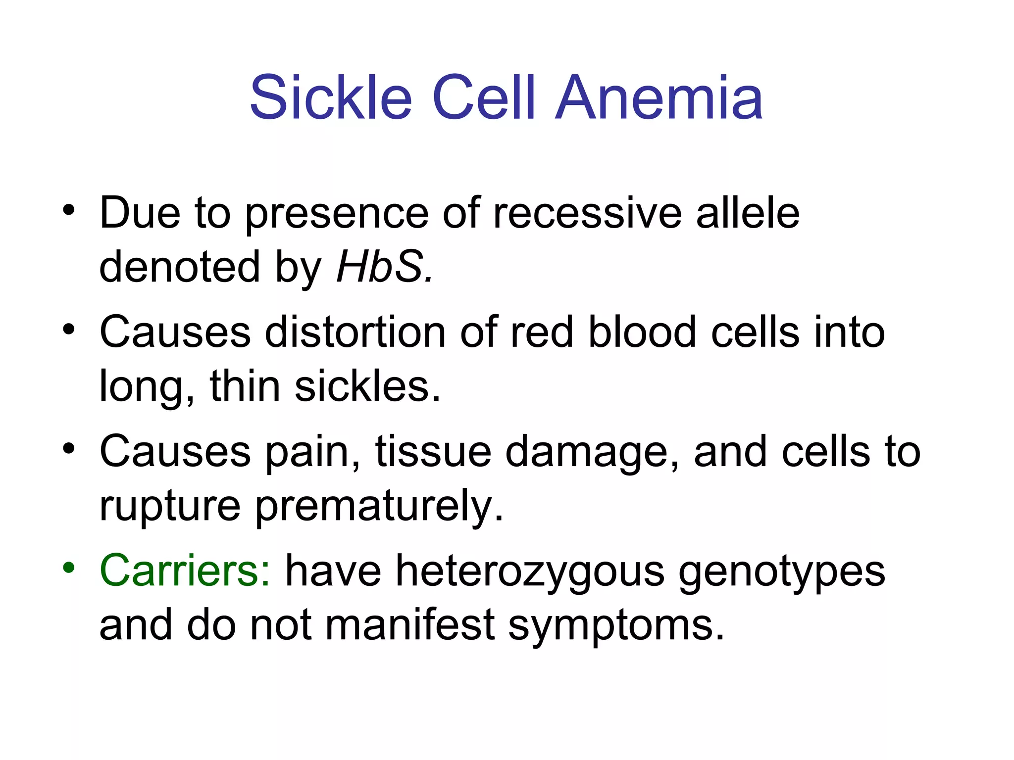 Sickle Cell Anemia
• Due to presence of recessive allele
denoted by HbS.
• Causes distortion of red blood cells into
long, thin sickles.
• Causes pain, tissue damage, and cells to
rupture prematurely.
• Carriers: have heterozygous genotypes
and do not manifest symptoms.
 