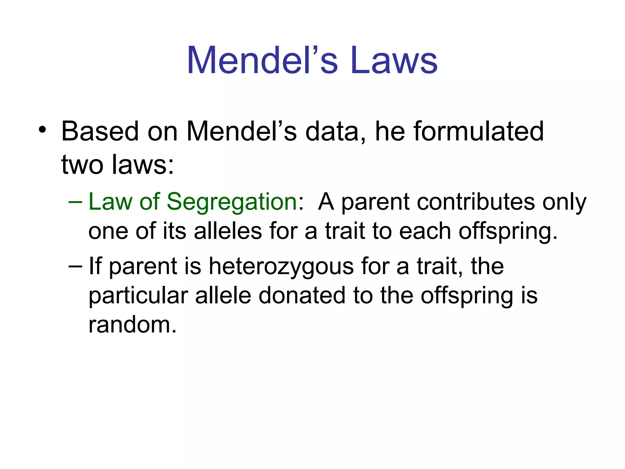 Mendel’s Laws
• Based on Mendel’s data, he formulated
two laws:
– Law of Segregation: A parent contributes only
one of its alleles for a trait to each offspring.
– If parent is heterozygous for a trait, the
particular allele donated to the offspring is
random.
 