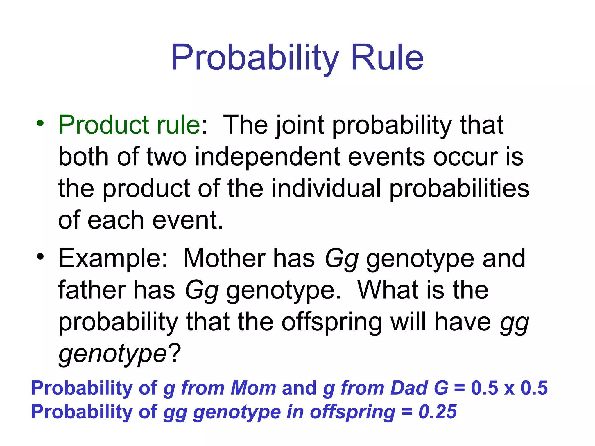 Probability Rule
• Product rule: The joint probability that
both of two independent events occur is
the product of the individual probabilities
of each event.
• Example: Mother has Gg genotype and
father has Gg genotype. What is the
probability that the offspring will have gg
genotype?
Probability of g from Mom and g from Dad G = 0.5 x 0.5
Probability of gg genotype in offspring = 0.25
 
