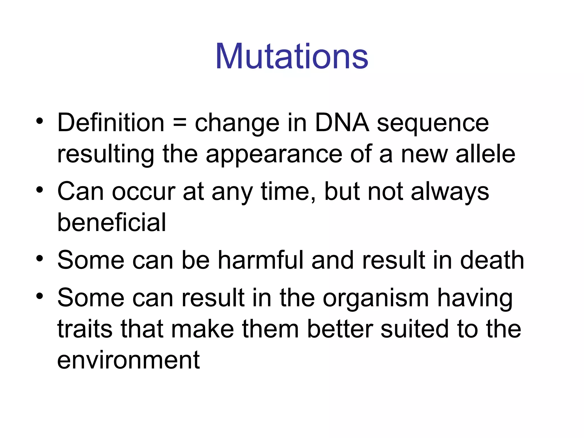 Mutations
• Definition = change in DNA sequence
resulting the appearance of a new allele
• Can occur at any time, but not always
beneficial
• Some can be harmful and result in death
• Some can result in the organism having
traits that make them better suited to the
environment
 