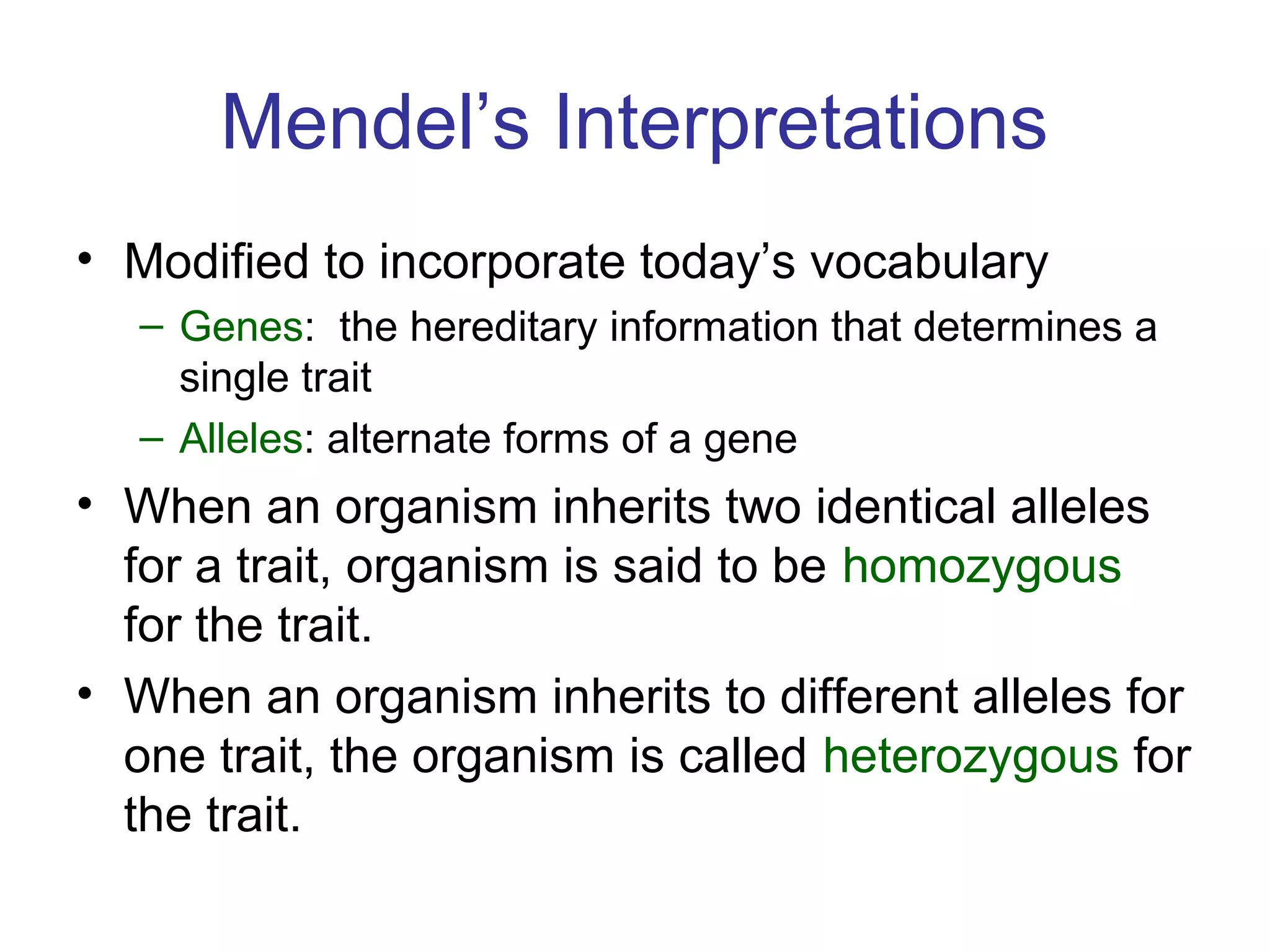 Mendel’s Interpretations
• Modified to incorporate today’s vocabulary
– Genes: the hereditary information that determines a
single trait
– Alleles: alternate forms of a gene
• When an organism inherits two identical alleles
for a trait, organism is said to be homozygous
for the trait.
• When an organism inherits to different alleles for
one trait, the organism is called heterozygous for
the trait.
 