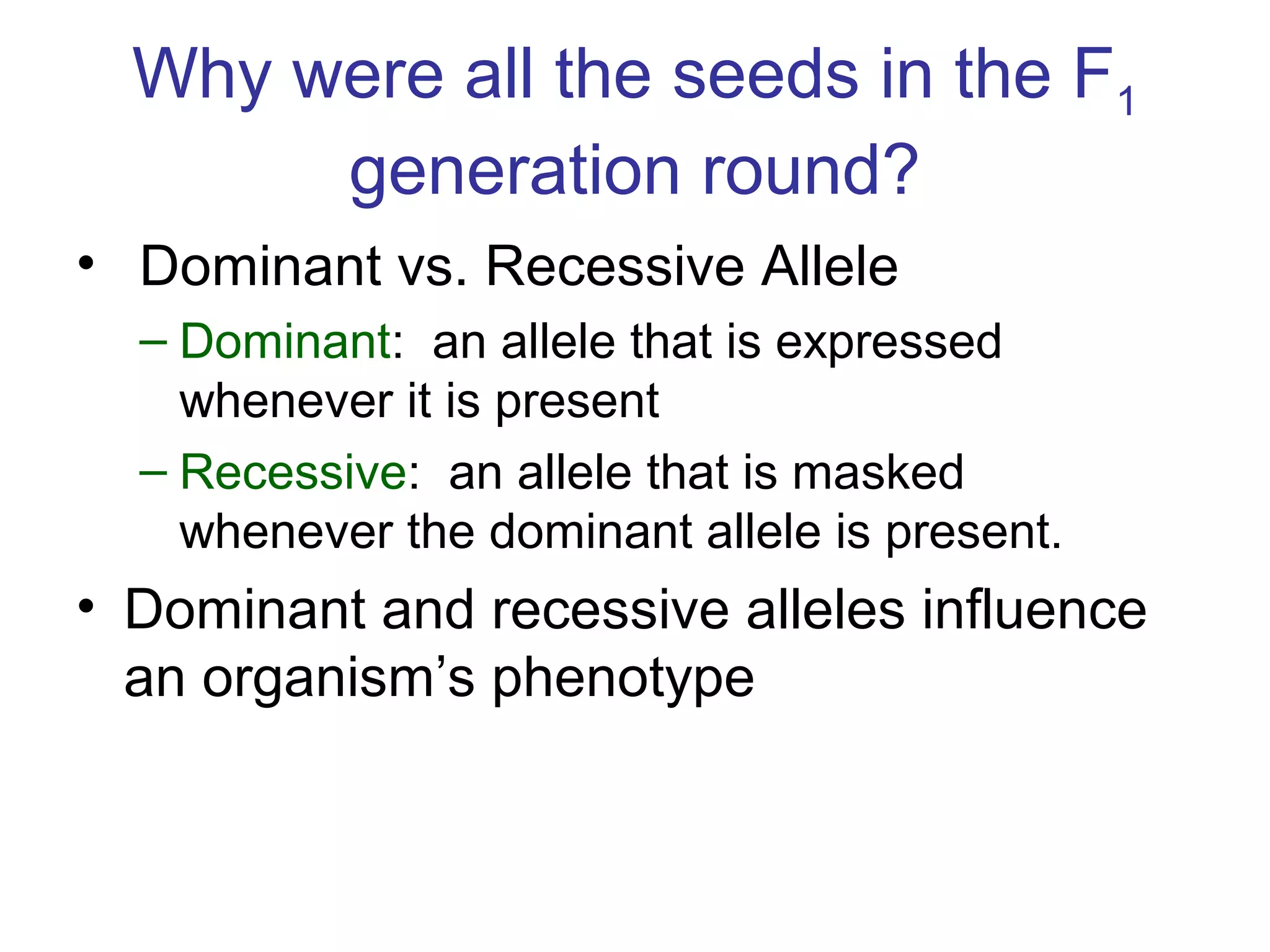 Why were all the seeds in the F1
generation round?
• Dominant vs. Recessive Allele
– Dominant: an allele that is expressed
whenever it is present
– Recessive: an allele that is masked
whenever the dominant allele is present.
• Dominant and recessive alleles influence
an organism’s phenotype
 