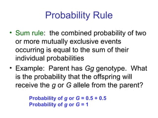Probability Rule
• Sum rule: the combined probability of two
or more mutually exclusive events
occurring is equal to the sum of their
individual probabilities
• Example: Parent has Gg genotype. What
is the probability that the offspring will
receive the g or G allele from the parent?
Probability of g or G = 0.5 + 0.5
Probability of g or G = 1
 