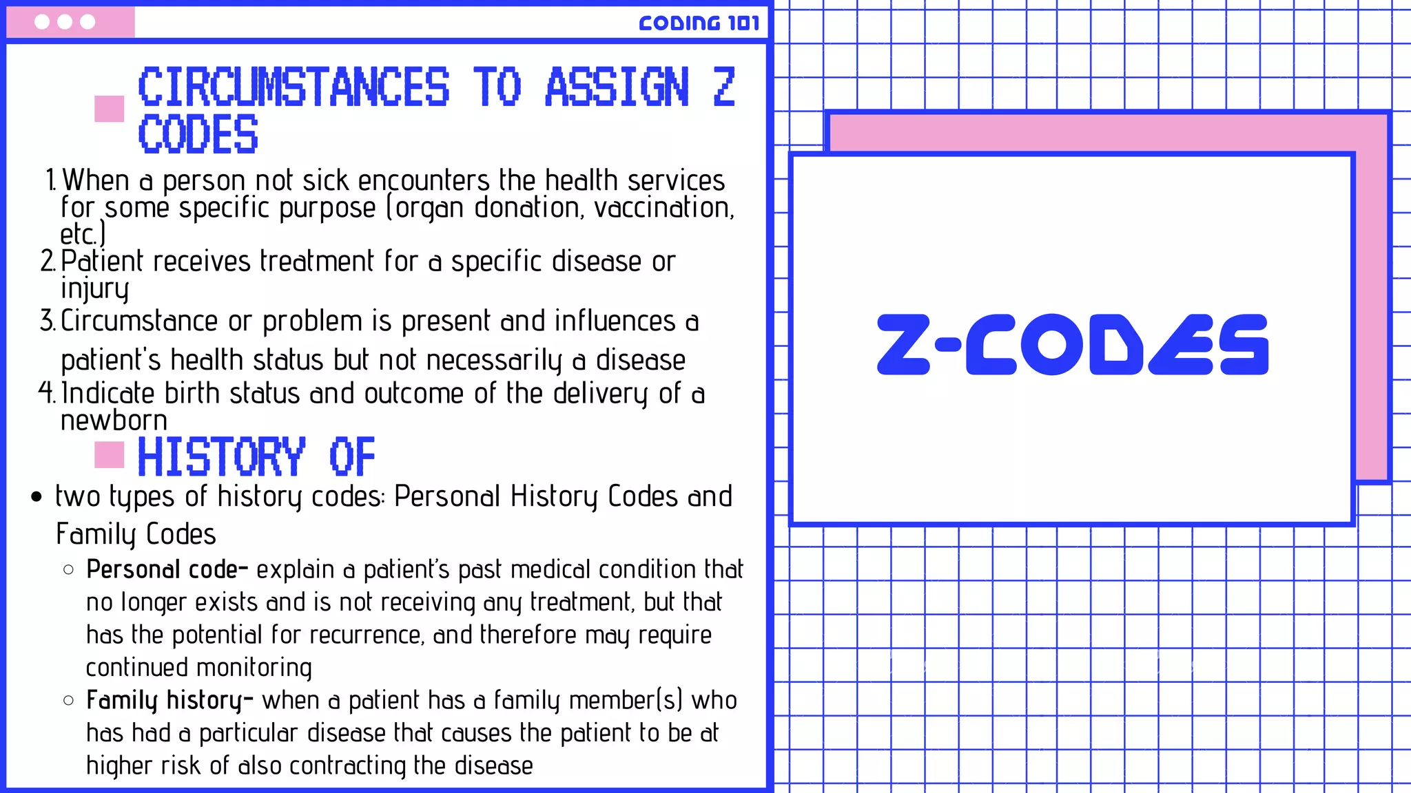 Z-CODES
CIRCUMSTANCES TO ASSIGN Z
CODES
When a person not sick encounters the health services
for some specific purpose (organ donation, vaccination,
etc.)
Patient receives treatment for a specific disease or
injury
Circumstance or problem is present and influences a
patient's health status but not necessarily a disease
Indicate birth status and outcome of the delivery of a
newborn
1.
2.
3.
4.
Coding 101
HISTORY OFtwo types of history codes: Personal History Codes and
Family Codes
Personal code- explain a patient’s past medical condition that
no longer exists and is not receiving any treatment, but that
has the potential for recurrence, and therefore may require
continued monitoring
Family history- when a patient has a family member(s) who
has had a particular disease that causes the patient to be at
higher risk of also contracting the disease
 