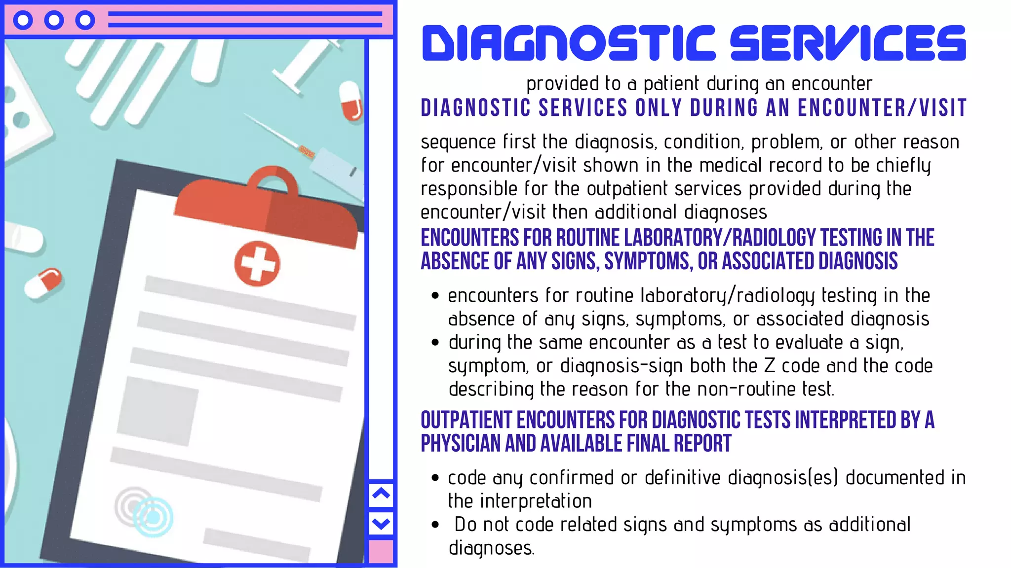 DIAGNOSTIC SERVICES ONLY DURING AN ENCOUNTER/VISIT
sequence first the diagnosis, condition, problem, or other reason
for encounter/visit shown in the medical record to be chiefly
responsible for the outpatient services provided during the
encounter/visit then additional diagnoses
Diagnostic Services
provided to a patient during an encounter
ENCOUNTERSFORROUTINELABORATORY/RADIOLOGYTESTINGINTHE
ABSENCEOFANYSIGNS,SYMPTOMS,ORASSOCIATEDDIAGNOSIS
encounters for routine laboratory/radiology testing in the
absence of any signs, symptoms, or associated diagnosis
during the same encounter as a test to evaluate a sign,
symptom, or diagnosis-sign both the Z code and the code
describing the reason for the non-routine test.
OUTPATIENTENCOUNTERSFORDIAGNOSTICTESTSINTERPRETEDBYA
PHYSICIANANDAVAILABLEFINALREPORT
code any confirmed or definitive diagnosis(es) documented in
the interpretation
Do not code related signs and symptoms as additional
diagnoses.
 