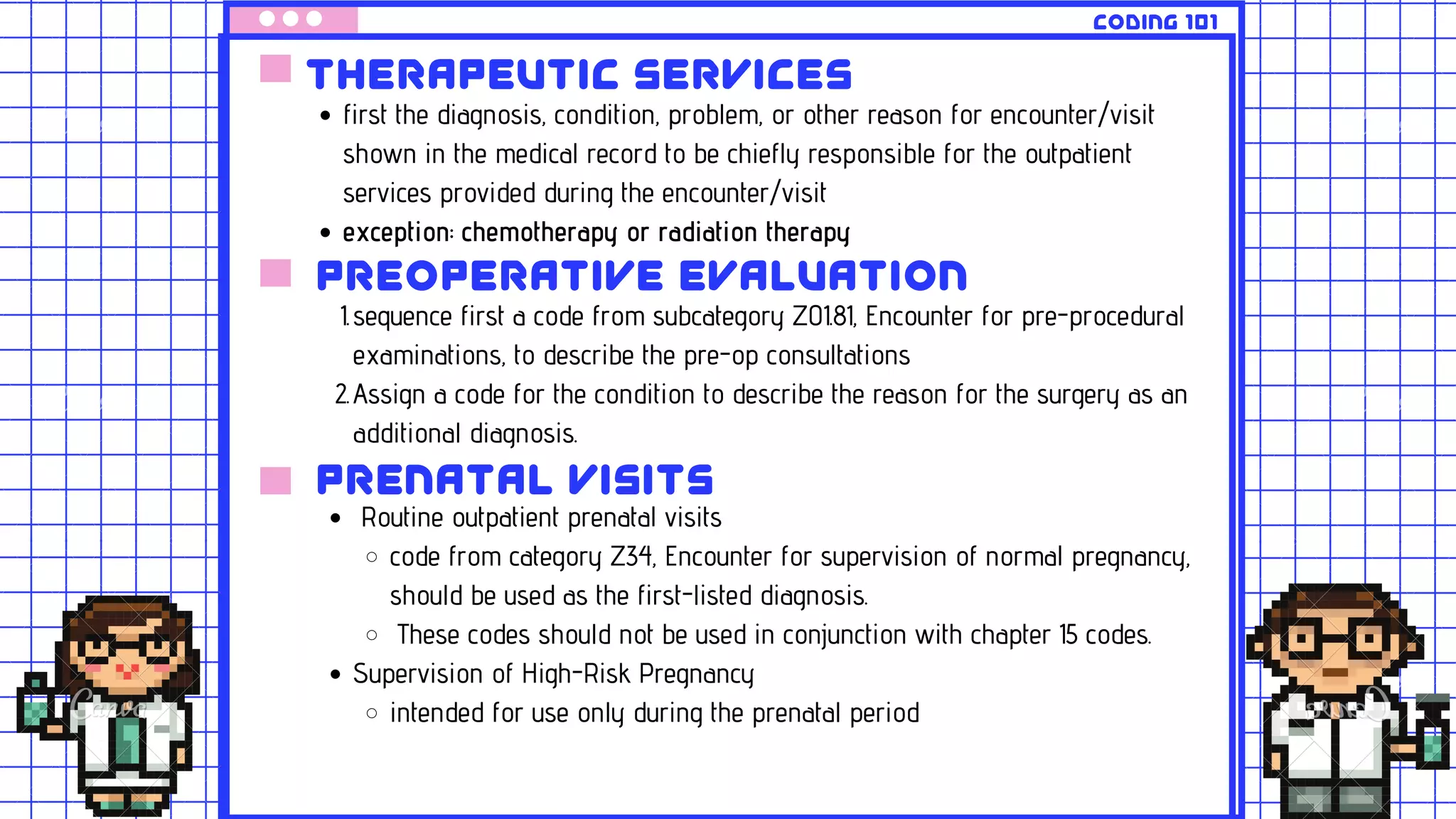 Therapeutic services
first the diagnosis, condition, problem, or other reason for encounter/visit
shown in the medical record to be chiefly responsible for the outpatient
services provided during the encounter/visit
exception: chemotherapy or radiation therapy
preoperative evaluation
sequence first a code from subcategory Z01.81, Encounter for pre-procedural
examinations, to describe the pre-op consultations
Assign a code for the condition to describe the reason for the surgery as an
additional diagnosis.
1.
2.
coding 101
prenatal visits
Routine outpatient prenatal visits
code from category Z34, Encounter for supervision of normal pregnancy,
should be used as the first-listed diagnosis.
These codes should not be used in conjunction with chapter 15 codes.
Supervision of High-Risk Pregnancy
intended for use only during the prenatal period
 
