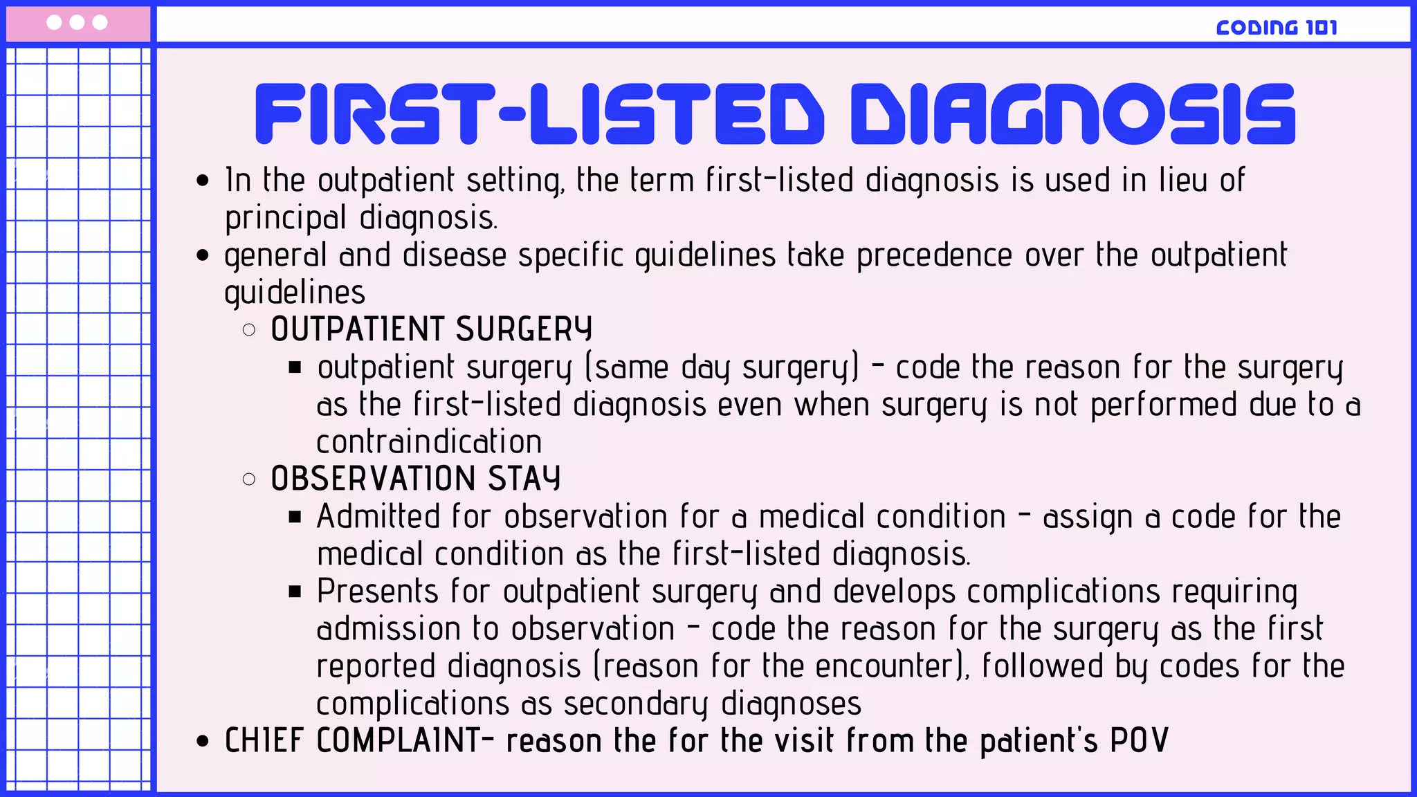 In the outpatient setting, the term first-listed diagnosis is used in lieu of
principal diagnosis.
general and disease specific guidelines take precedence over the outpatient
guidelines
OUTPATIENT SURGERY
outpatient surgery (same day surgery) - code the reason for the surgery
as the first-listed diagnosis even when surgery is not performed due to a
contraindication
OBSERVATION STAY
Admitted for observation for a medical condition - assign a code for the
medical condition as the first-listed diagnosis.
Presents for outpatient surgery and develops complications requiring
admission to observation - code the reason for the surgery as the first
reported diagnosis (reason for the encounter), followed by codes for the
complications as secondary diagnoses
CHIEF COMPLAINT- reason the for the visit from the patient's POV
FIrst-listed diagnosis
coding 101
 