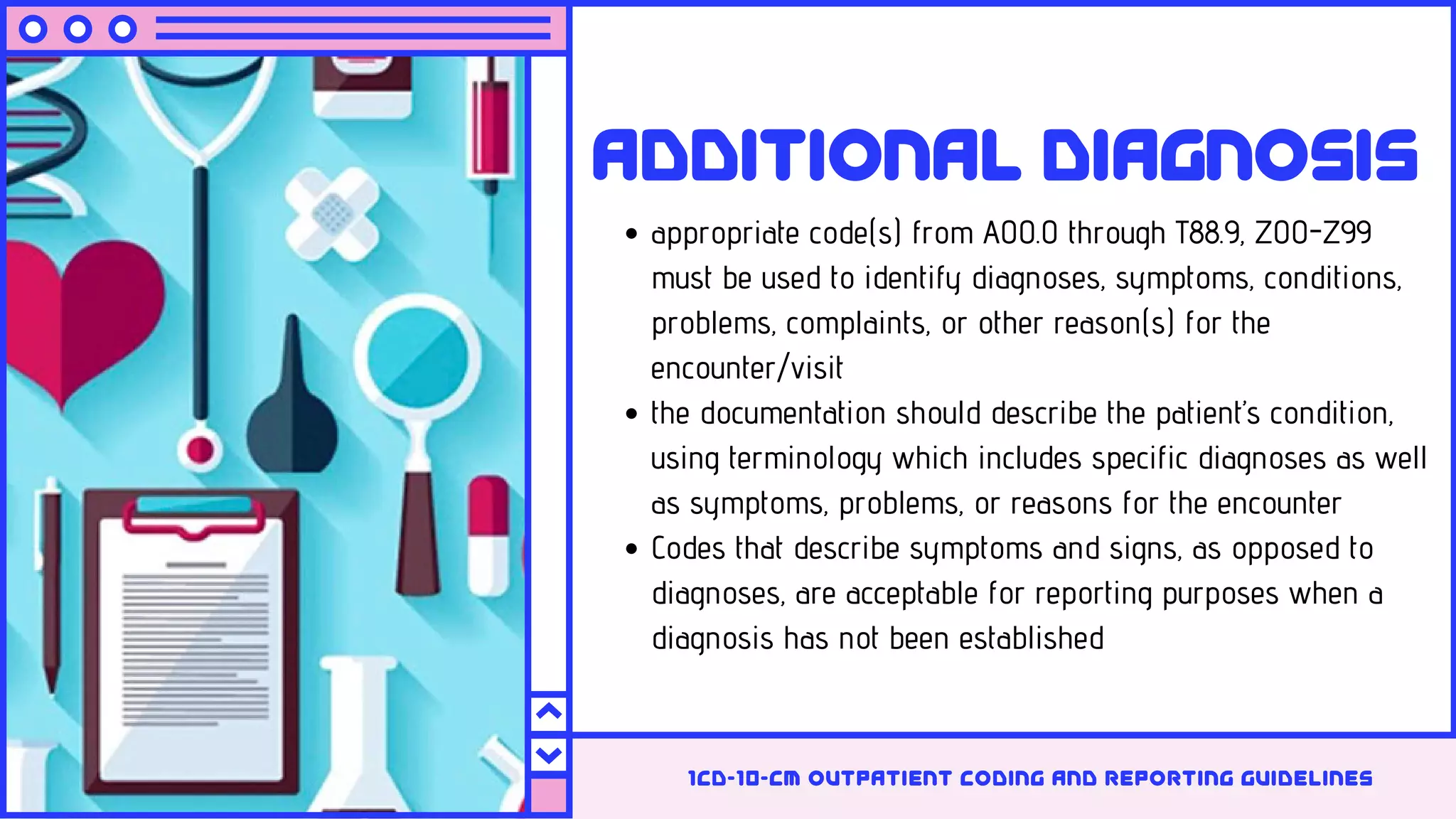 Additional diagnosis
appropriate code(s) from A00.0 through T88.9, Z00-Z99
must be used to identify diagnoses, symptoms, conditions,
problems, complaints, or other reason(s) for the
encounter/visit
the documentation should describe the patient’s condition,
using terminology which includes specific diagnoses as well
as symptoms, problems, or reasons for the encounter
Codes that describe symptoms and signs, as opposed to
diagnoses, are acceptable for reporting purposes when a
diagnosis has not been established
1cd-10-cm outpatient coding and reporting guidelines
 