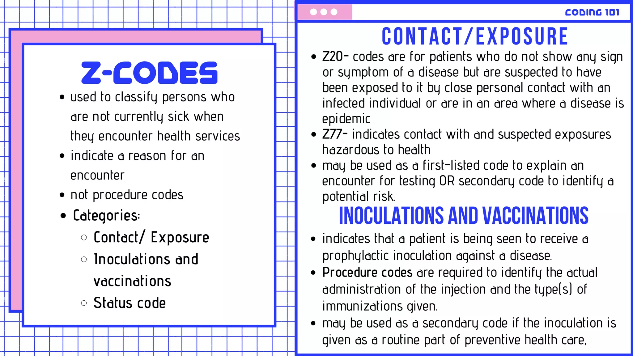 CODING 101
CONTACT/EXPOSURE
Z20- codes are for patients who do not show any sign
or symptom of a disease but are suspected to have
been exposed to it by close personal contact with an
infected individual or are in an area where a disease is
epidemic
Z77- indicates contact with and suspected exposures
hazardous to health
may be used as a first-listed code to explain an
encounter for testing OR secondary code to identify a
potential risk.
INOCULATIONSANDVACCINATIONS
indicates that a patient is being seen to receive a
prophylactic inoculation against a disease.
Procedure codes are required to identify the actual
administration of the injection and the type(s) of
immunizations given.
may be used as a secondary code if the inoculation is
given as a routine part of preventive health care,
Z-codes
used to classify persons who
are not currently sick when
they encounter health services
indicate a reason for an
encounter
not procedure codes
Categories:
Contact/ Exposure
Inoculations and
vaccinations
Status code
 
