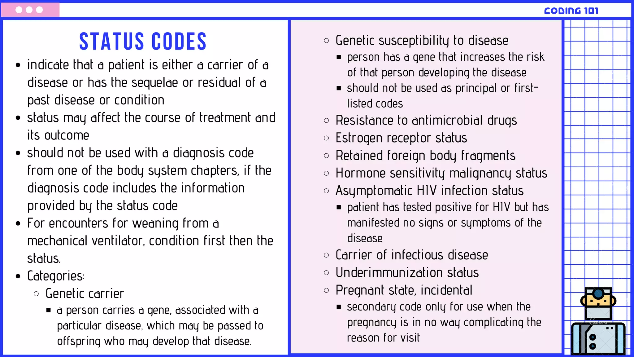 Status codes
CODING 101
indicate that a patient is either a carrier of a
disease or has the sequelae or residual of a
past disease or condition
status may affect the course of treatment and
its outcome
should not be used with a diagnosis code
from one of the body system chapters, if the
diagnosis code includes the information
provided by the status code
For encounters for weaning from a
mechanical ventilator, condition first then the
status.
Categories:
Genetic carrier
a person carries a gene, associated with a
particular disease, which may be passed to
offspring who may develop that disease.
Genetic susceptibility to disease
person has a gene that increases the risk
of that person developing the disease
should not be used as principal or first-
listed codes
Resistance to antimicrobial drugs
Estrogen receptor status
Retained foreign body fragments
Hormone sensitivity malignancy status
Asymptomatic HIV infection status
patient has tested positive for HIV but has
manifested no signs or symptoms of the
disease
Carrier of infectious disease
Underimmunization status
Pregnant state, incidental
secondary code only for use when the
pregnancy is in no way complicating the
reason for visit
 