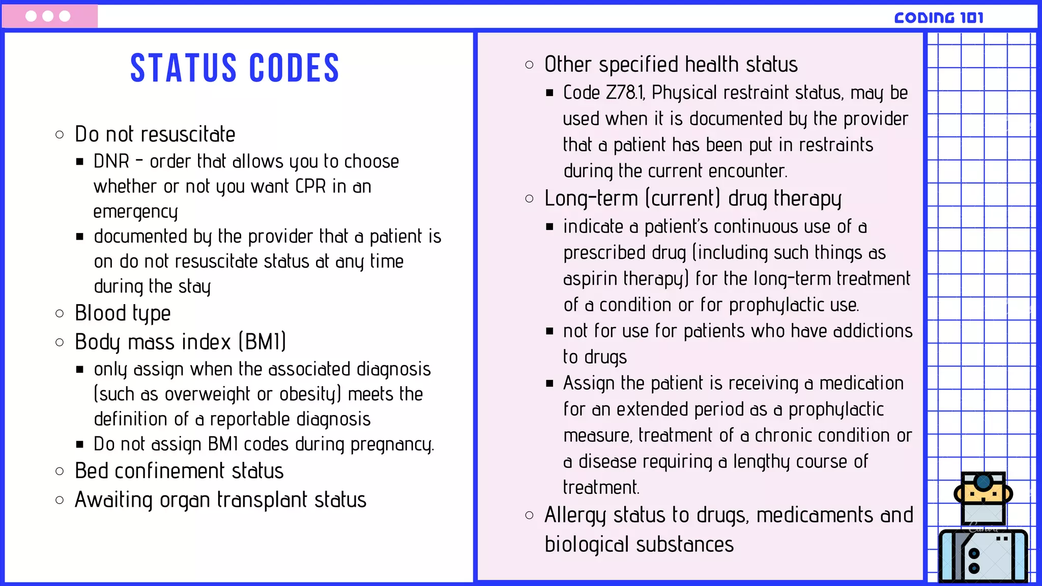 Status codes
CODING 101
Do not resuscitate
DNR - order that allows you to choose
whether or not you want CPR in an
emergency
documented by the provider that a patient is
on do not resuscitate status at any time
during the stay
Blood type
Body mass index (BMI)
only assign when the associated diagnosis
(such as overweight or obesity) meets the
definition of a reportable diagnosis
Do not assign BMI codes during pregnancy.
Bed confinement status
Awaiting organ transplant status
Other specified health status
Code Z78.1, Physical restraint status, may be
used when it is documented by the provider
that a patient has been put in restraints
during the current encounter.
Long-term (current) drug therapy
indicate a patient’s continuous use of a
prescribed drug (including such things as
aspirin therapy) for the long-term treatment
of a condition or for prophylactic use.
not for use for patients who have addictions
to drugs
Assign the patient is receiving a medication
for an extended period as a prophylactic
measure, treatment of a chronic condition or
a disease requiring a lengthy course of
treatment.
Allergy status to drugs, medicaments and
biological substances
 