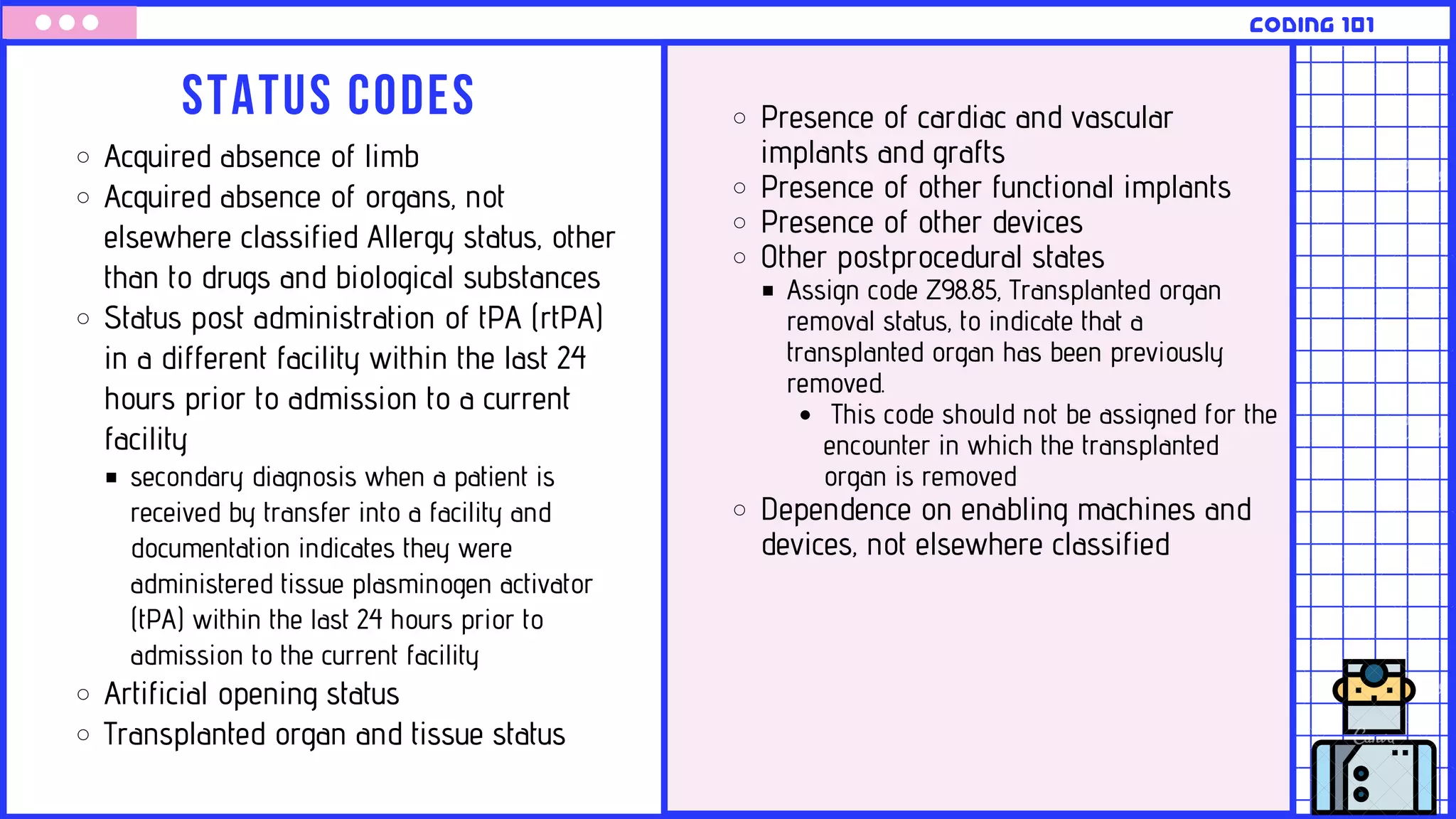 Status codes
CODING 101
Acquired absence of limb
Acquired absence of organs, not
elsewhere classified Allergy status, other
than to drugs and biological substances
Status post administration of tPA (rtPA)
in a different facility within the last 24
hours prior to admission to a current
facility
secondary diagnosis when a patient is
received by transfer into a facility and
documentation indicates they were
administered tissue plasminogen activator
(tPA) within the last 24 hours prior to
admission to the current facility
Artificial opening status
Transplanted organ and tissue status
Presence of cardiac and vascular
implants and grafts
Presence of other functional implants
Presence of other devices
Other postprocedural states
Assign code Z98.85, Transplanted organ
removal status, to indicate that a
transplanted organ has been previously
removed.
This code should not be assigned for the
encounter in which the transplanted
organ is removed
Dependence on enabling machines and
devices, not elsewhere classified
 