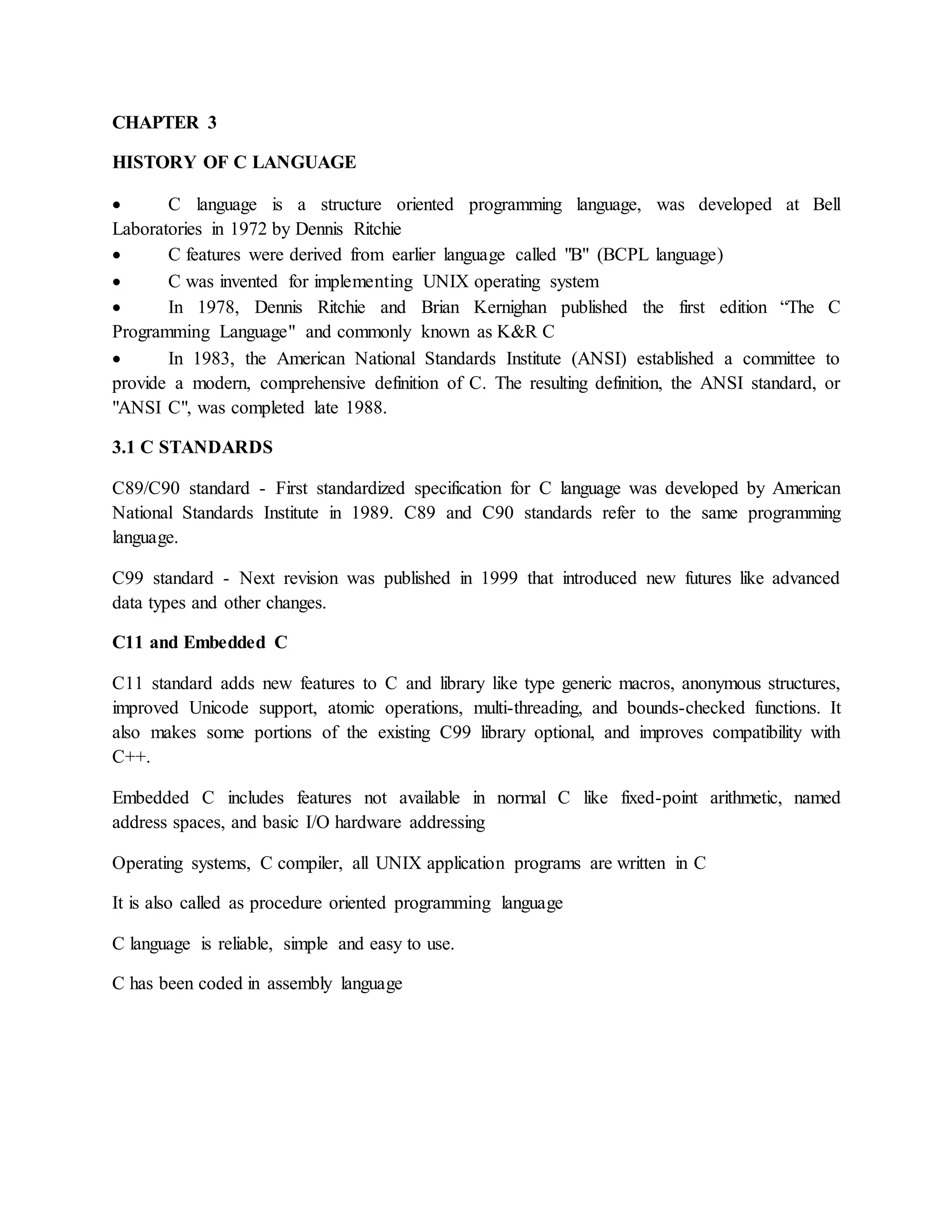 CHAPTER 3
HISTORY OF C LANGUAGE
 C language is a structure oriented programming language, was developed at Bell
Laboratories in 1972 by Dennis Ritchie
 C features were derived from earlier language called "B" (BCPL language)
 C was invented for implementing UNIX operating system
 In 1978, Dennis Ritchie and Brian Kernighan published the first edition “The C
Programming Language" and commonly known as K&R C
 In 1983, the American National Standards Institute (ANSI) established a committee to
provide a modern, comprehensive definition of C. The resulting definition, the ANSI standard, or
"ANSI C", was completed late 1988.
3.1 C STANDARDS
C89/C90 standard - First standardized specification for C language was developed by American
National Standards Institute in 1989. C89 and C90 standards refer to the same programming
language.
C99 standard - Next revision was published in 1999 that introduced new futures like advanced
data types and other changes.
C11 and Embedded C
C11 standard adds new features to C and library like type generic macros, anonymous structures,
improved Unicode support, atomic operations, multi-threading, and bounds-checked functions. It
also makes some portions of the existing C99 library optional, and improves compatibility with
C++.
Embedded C includes features not available in normal C like fixed-point arithmetic, named
address spaces, and basic I/O hardware addressing
Operating systems, C compiler, all UNIX application programs are written in C
It is also called as procedure oriented programming language
C language is reliable, simple and easy to use.
C has been coded in assembly language
 
