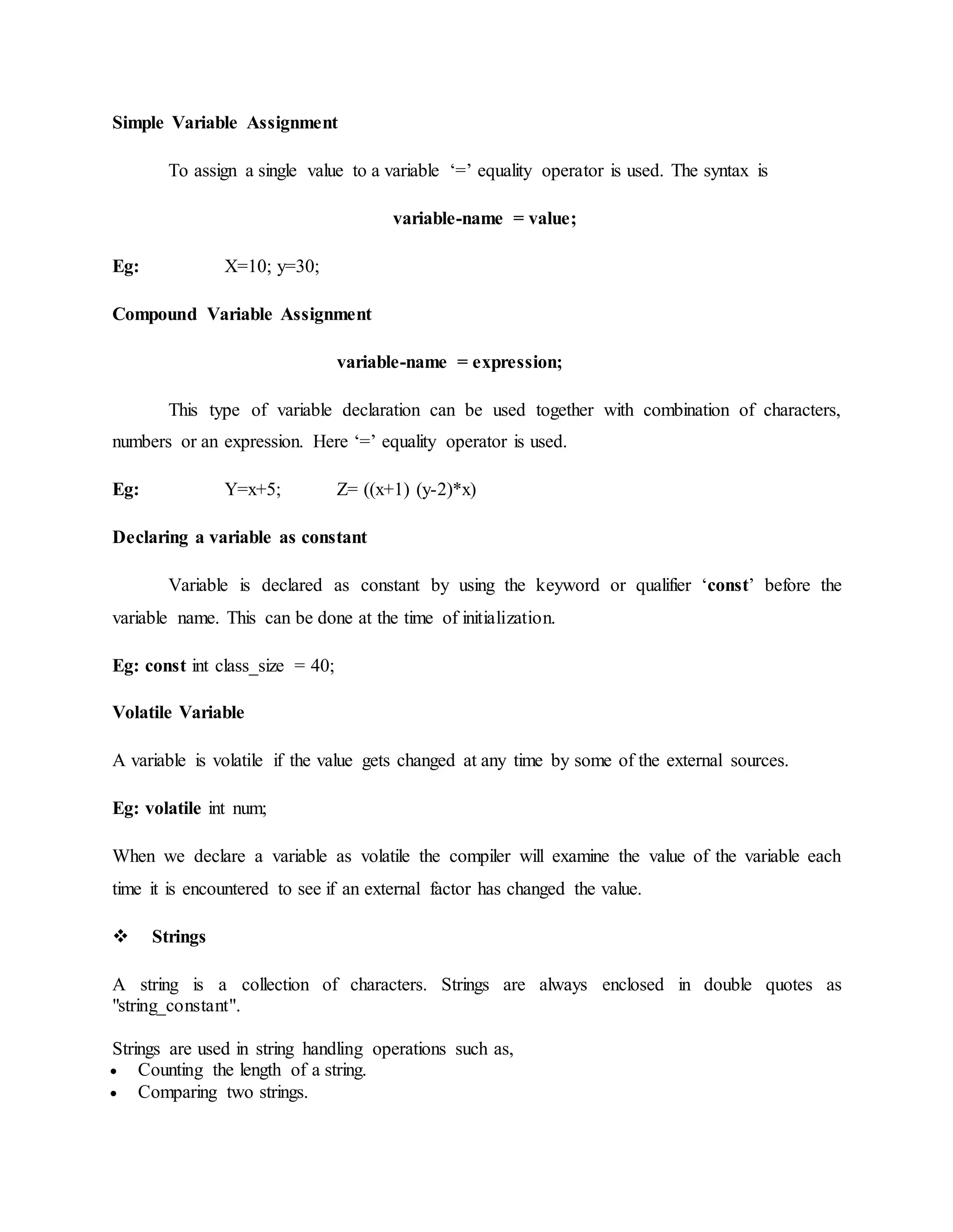 Simple Variable Assignment
To assign a single value to a variable ‘=’ equality operator is used. The syntax is
variable-name = value;
Eg: X=10; y=30;
Compound Variable Assignment
variable-name = expression;
This type of variable declaration can be used together with combination of characters,
numbers or an expression. Here ‘=’ equality operator is used.
Eg: Y=x+5; Z= ((x+1) (y-2)*x)
Declaring a variable as constant
Variable is declared as constant by using the keyword or qualifier ‘const’ before the
variable name. This can be done at the time of initialization.
Eg: const int class_size = 40;
Volatile Variable
A variable is volatile if the value gets changed at any time by some of the external sources.
Eg: volatile int num;
When we declare a variable as volatile the compiler will examine the value of the variable each
time it is encountered to see if an external factor has changed the value.
 Strings
A string is a collection of characters. Strings are always enclosed in double quotes as
"string_constant".
Strings are used in string handling operations such as,
 Counting the length of a string.
 Comparing two strings.
 