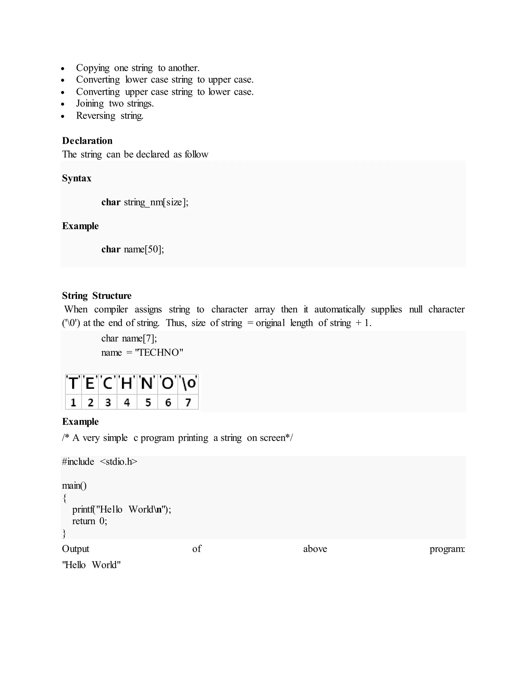  Copying one string to another.
 Converting lower case string to upper case.
 Converting upper case string to lower case.
 Joining two strings.
 Reversing string.
Declaration
The string can be declared as follow
Syntax
char string_nm[size];
Example
char name[50];
String Structure
When compiler assigns string to character array then it automatically supplies null character
('0') at the end of string. Thus, size of string = original length of string + 1.
char name[7];
name = "TECHNO"
Example
/* A very simple c program printing a string on screen*/
#include <stdio.h>
main()
{
printf("Hello Worldn");
return 0;
}
Output of above program:
"Hello World"
 
