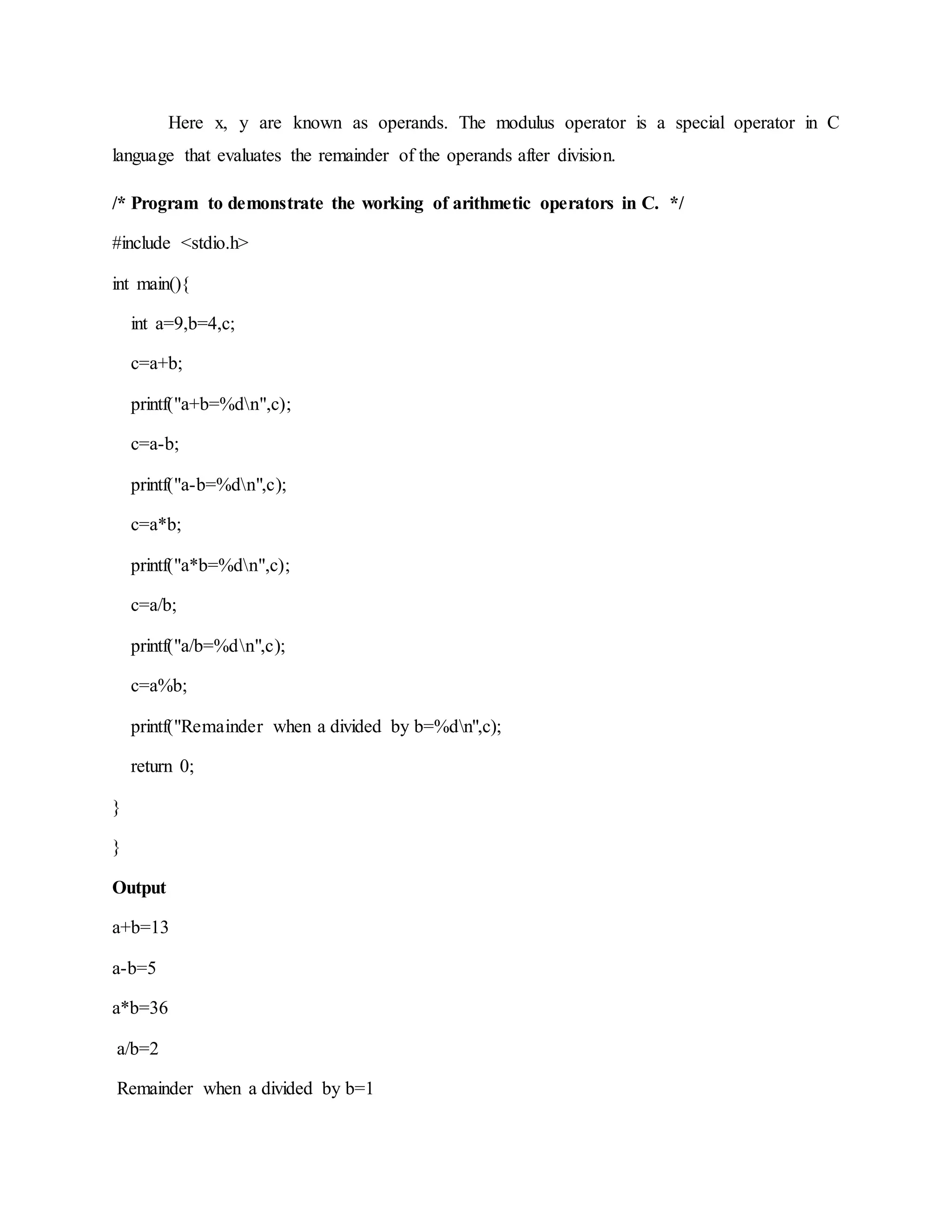 Here x, y are known as operands. The modulus operator is a special operator in C
language that evaluates the remainder of the operands after division.
/* Program to demonstrate the working of arithmetic operators in C. */
#include <stdio.h>
int main(){
int a=9,b=4,c;
c=a+b;
printf("a+b=%dn",c);
c=a-b;
printf("a-b=%dn",c);
c=a*b;
printf("a*b=%dn",c);
c=a/b;
printf("a/b=%dn",c);
c=a%b;
printf("Remainder when a divided by b=%dn",c);
return 0;
}
}
Output
a+b=13
a-b=5
a*b=36
a/b=2
Remainder when a divided by b=1
 