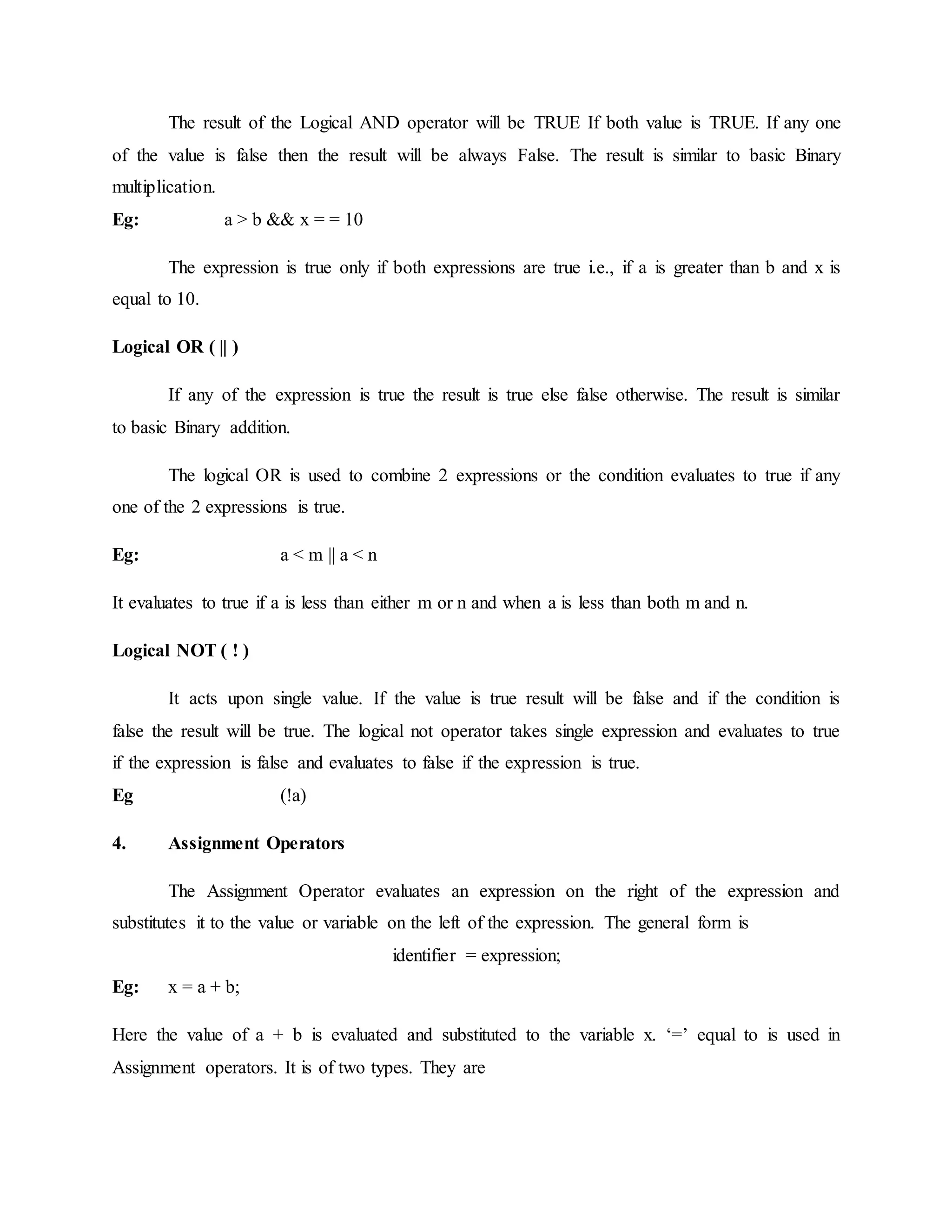 The result of the Logical AND operator will be TRUE If both value is TRUE. If any one
of the value is false then the result will be always False. The result is similar to basic Binary
multiplication.
Eg: a > b && x = = 10
The expression is true only if both expressions are true i.e., if a is greater than b and x is
equal to 10.
Logical OR ( || )
If any of the expression is true the result is true else false otherwise. The result is similar
to basic Binary addition.
The logical OR is used to combine 2 expressions or the condition evaluates to true if any
one of the 2 expressions is true.
Eg: a < m || a < n
It evaluates to true if a is less than either m or n and when a is less than both m and n.
Logical NOT ( ! )
It acts upon single value. If the value is true result will be false and if the condition is
false the result will be true. The logical not operator takes single expression and evaluates to true
if the expression is false and evaluates to false if the expression is true.
Eg (!a)
4. Assignment Operators
The Assignment Operator evaluates an expression on the right of the expression and
substitutes it to the value or variable on the left of the expression. The general form is
identifier = expression;
Eg: x = a + b;
Here the value of a + b is evaluated and substituted to the variable x. ‘=’ equal to is used in
Assignment operators. It is of two types. They are
 