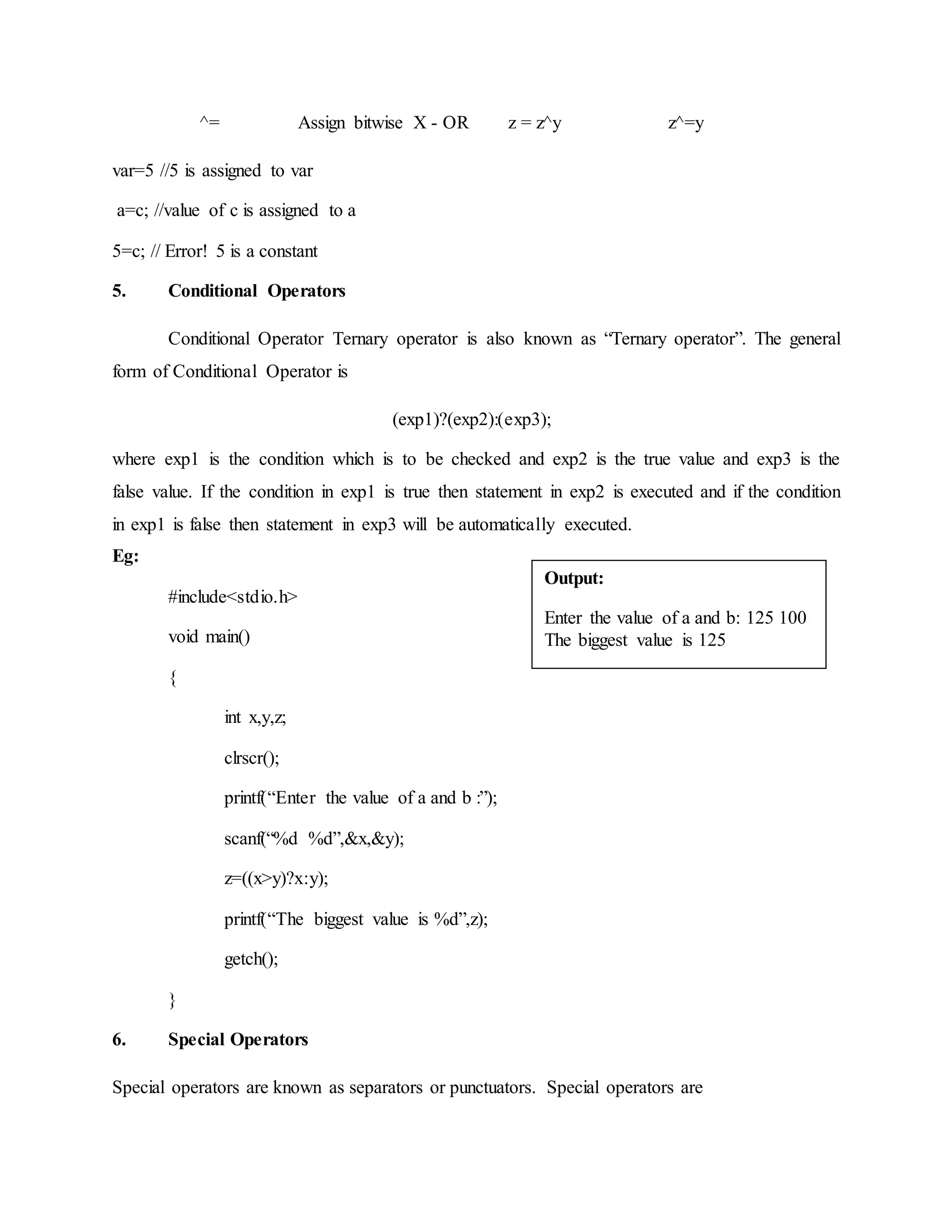 ^= Assign bitwise X - OR z = z^y z^=y
var=5 //5 is assigned to var
a=c; //value of c is assigned to a
5=c; // Error! 5 is a constant
5. Conditional Operators
Conditional Operator Ternary operator is also known as “Ternary operator”. The general
form of Conditional Operator is
(exp1)?(exp2):(exp3);
where exp1 is the condition which is to be checked and exp2 is the true value and exp3 is the
false value. If the condition in exp1 is true then statement in exp2 is executed and if the condition
in exp1 is false then statement in exp3 will be automatically executed.
Eg:
#include<stdio.h>
void main()
{
int x,y,z;
clrscr();
printf(“Enter the value of a and b :”);
scanf(“%d %d”,&x,&y);
z=((x>y)?x:y);
printf(“The biggest value is %d”,z);
getch();
}
6. Special Operators
Special operators are known as separators or punctuators. Special operators are
Output:
Enter the value of a and b: 125 100
The biggest value is 125
Enter the value of a and b: 25 100
The biggestvalue is100
 