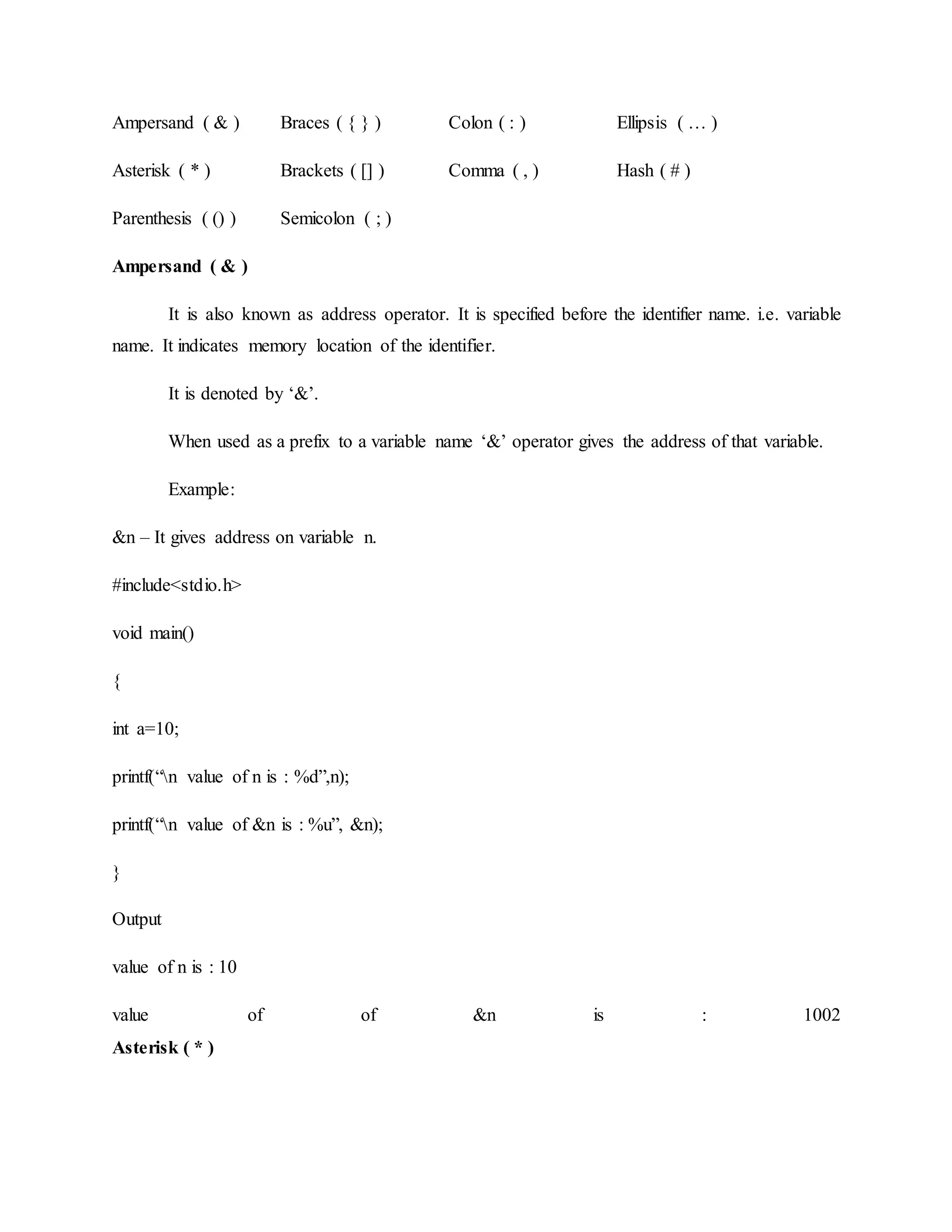 Ampersand ( & ) Braces ( { } ) Colon ( : ) Ellipsis ( … )
Asterisk ( * ) Brackets ( [] ) Comma ( , ) Hash ( # )
Parenthesis ( () ) Semicolon ( ; )
Ampersand ( & )
It is also known as address operator. It is specified before the identifier name. i.e. variable
name. It indicates memory location of the identifier.
It is denoted by ‘&’.
When used as a prefix to a variable name ‘&’ operator gives the address of that variable.
Example:
&n – It gives address on variable n.
#include<stdio.h>
void main()
{
int a=10;
printf(“n value of n is : %d”,n);
printf(“n value of &n is : %u”, &n);
}
Output
value of n is : 10
value of of &n is : 1002
Asterisk ( * )
 
