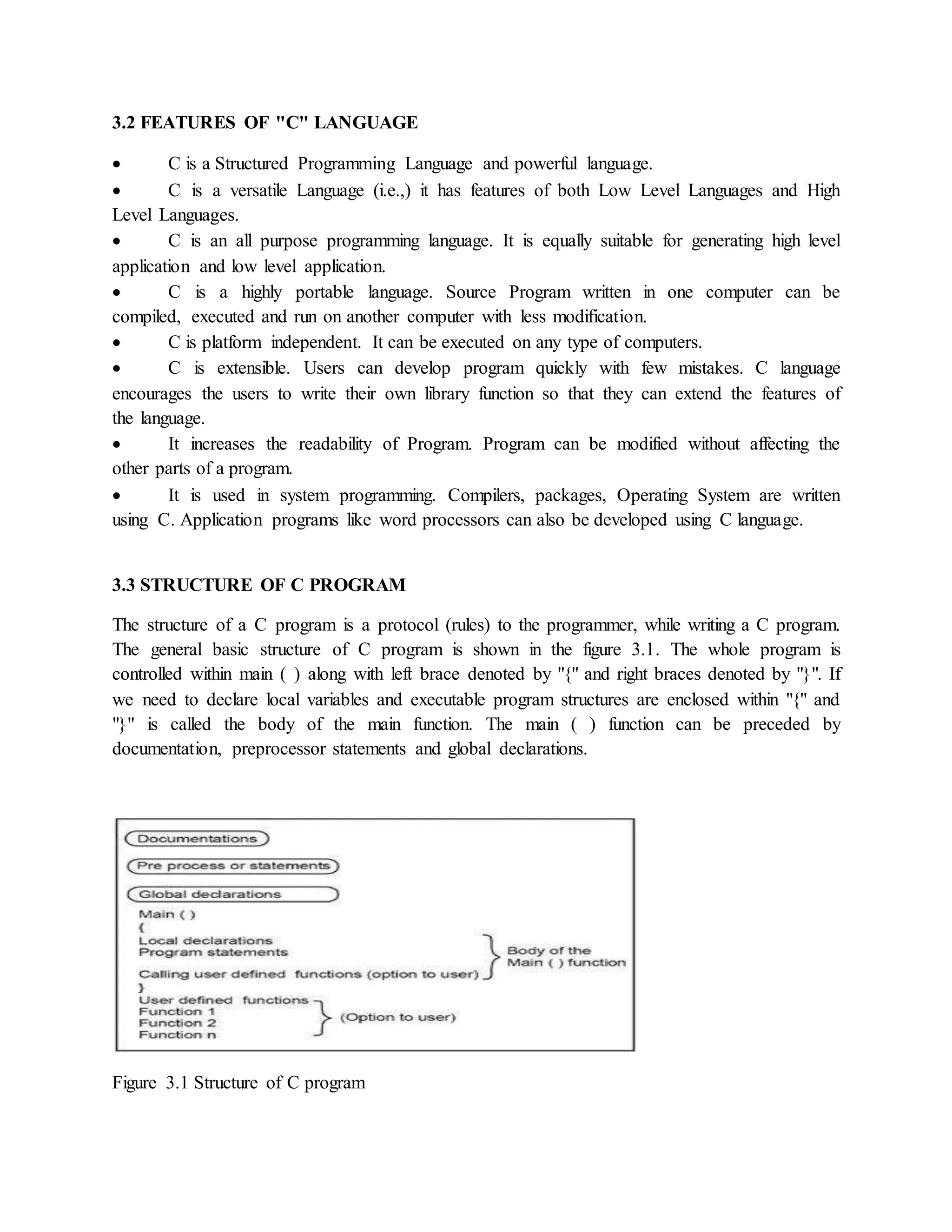 3.2 FEATURES OF "C" LANGUAGE
 C is a Structured Programming Language and powerful language.
 C is a versatile Language (i.e.,) it has features of both Low Level Languages and High
Level Languages.
 C is an all purpose programming language. It is equally suitable for generating high level
application and low level application.
 C is a highly portable language. Source Program written in one computer can be
compiled, executed and run on another computer with less modification.
 C is platform independent. It can be executed on any type of computers.
 C is extensible. Users can develop program quickly with few mistakes. C language
encourages the users to write their own library function so that they can extend the features of
the language.
 It increases the readability of Program. Program can be modified without affecting the
other parts of a program.
 It is used in system programming. Compilers, packages, Operating System are written
using C. Application programs like word processors can also be developed using C language.
3.3 STRUCTURE OF C PROGRAM
The structure of a C program is a protocol (rules) to the programmer, while writing a C program.
The general basic structure of C program is shown in the figure 3.1. The whole program is
controlled within main ( ) along with left brace denoted by "{" and right braces denoted by "}". If
we need to declare local variables and executable program structures are enclosed within "{" and
"}" is called the body of the main function. The main ( ) function can be preceded by
documentation, preprocessor statements and global declarations.
Figure 3.1 Structure of C program
 
