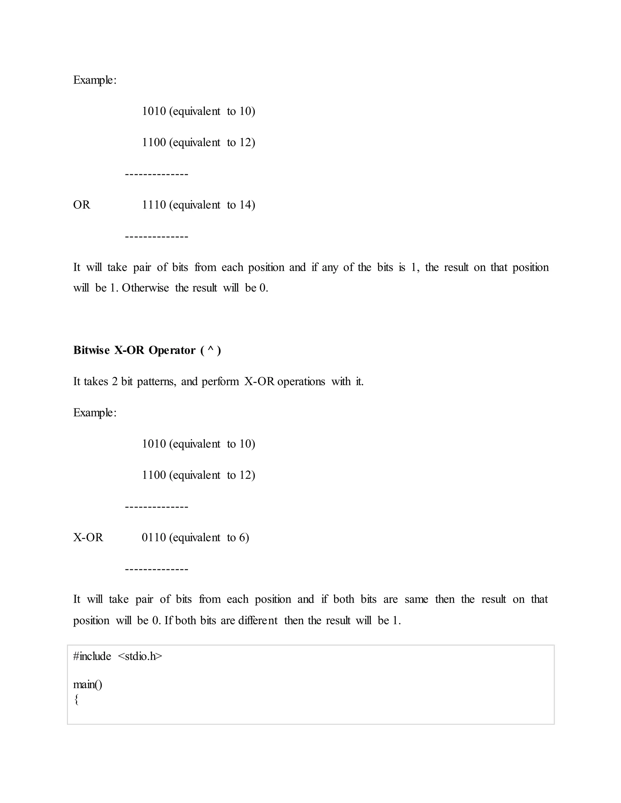 Example:
1010 (equivalent to 10)
1100 (equivalent to 12)
--------------
OR 1110 (equivalent to 14)
--------------
It will take pair of bits from each position and if any of the bits is 1, the result on that position
will be 1. Otherwise the result will be 0.
Bitwise X-OR Operator ( ^ )
It takes 2 bit patterns, and perform X-OR operations with it.
Example:
1010 (equivalent to 10)
1100 (equivalent to 12)
--------------
X-OR 0110 (equivalent to 6)
--------------
It will take pair of bits from each position and if both bits are same then the result on that
position will be 0. If both bits are different then the result will be 1.
#include <stdio.h>
main()
{
 