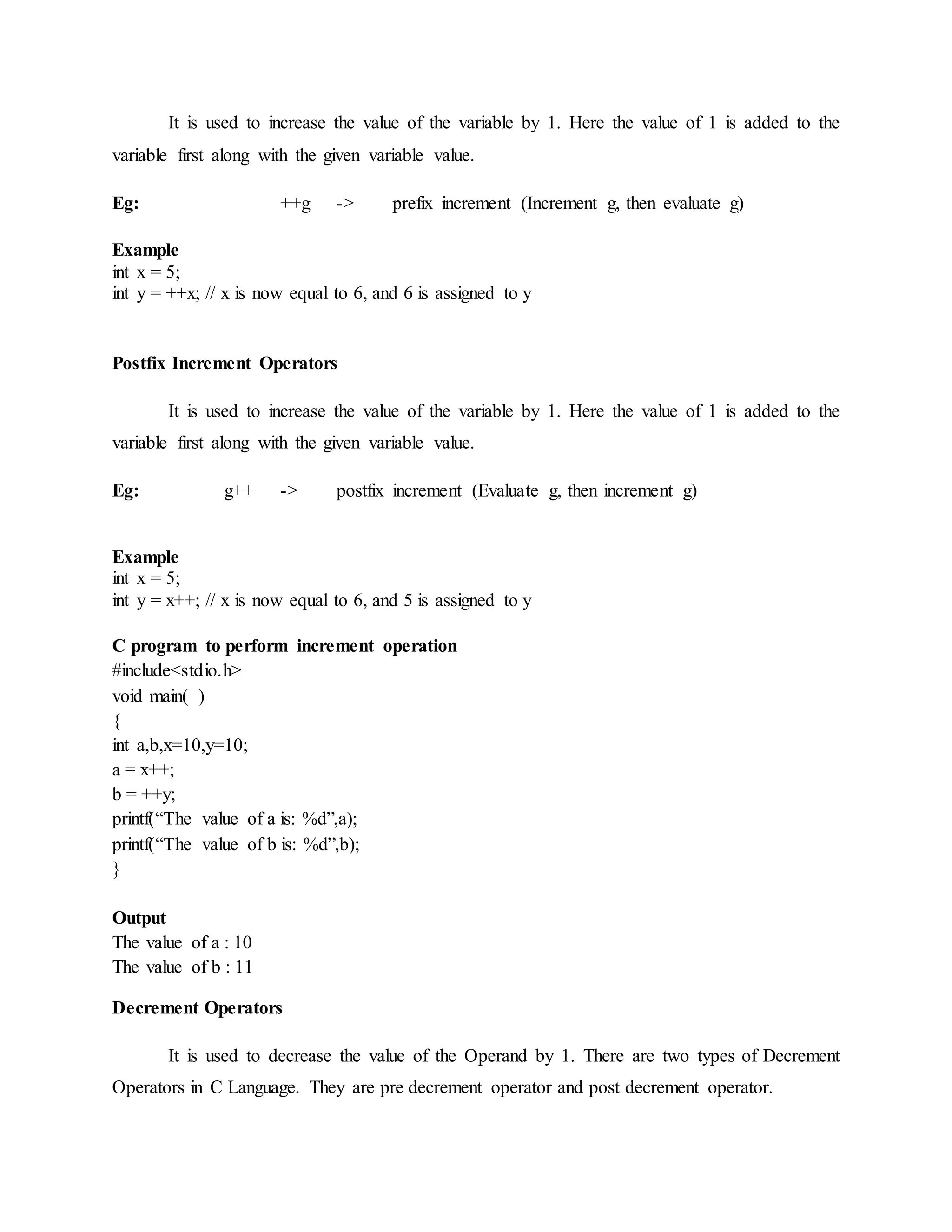 It is used to increase the value of the variable by 1. Here the value of 1 is added to the
variable first along with the given variable value.
Eg: ++g -> prefix increment (Increment g, then evaluate g)
Example
int x = 5;
int y = ++x; // x is now equal to 6, and 6 is assigned to y
Postfix Increment Operators
It is used to increase the value of the variable by 1. Here the value of 1 is added to the
variable first along with the given variable value.
Eg: g++ -> postfix increment (Evaluate g, then increment g)
Example
int x = 5;
int y = x++; // x is now equal to 6, and 5 is assigned to y
C program to perform increment operation
#include<stdio.h>
void main( )
{
int a,b,x=10,y=10;
a = x++;
b = ++y;
printf(“The value of a is: %d”,a);
printf(“The value of b is: %d”,b);
}
Output
The value of a : 10
The value of b : 11
Decrement Operators
It is used to decrease the value of the Operand by 1. There are two types of Decrement
Operators in C Language. They are pre decrement operator and post decrement operator.
 