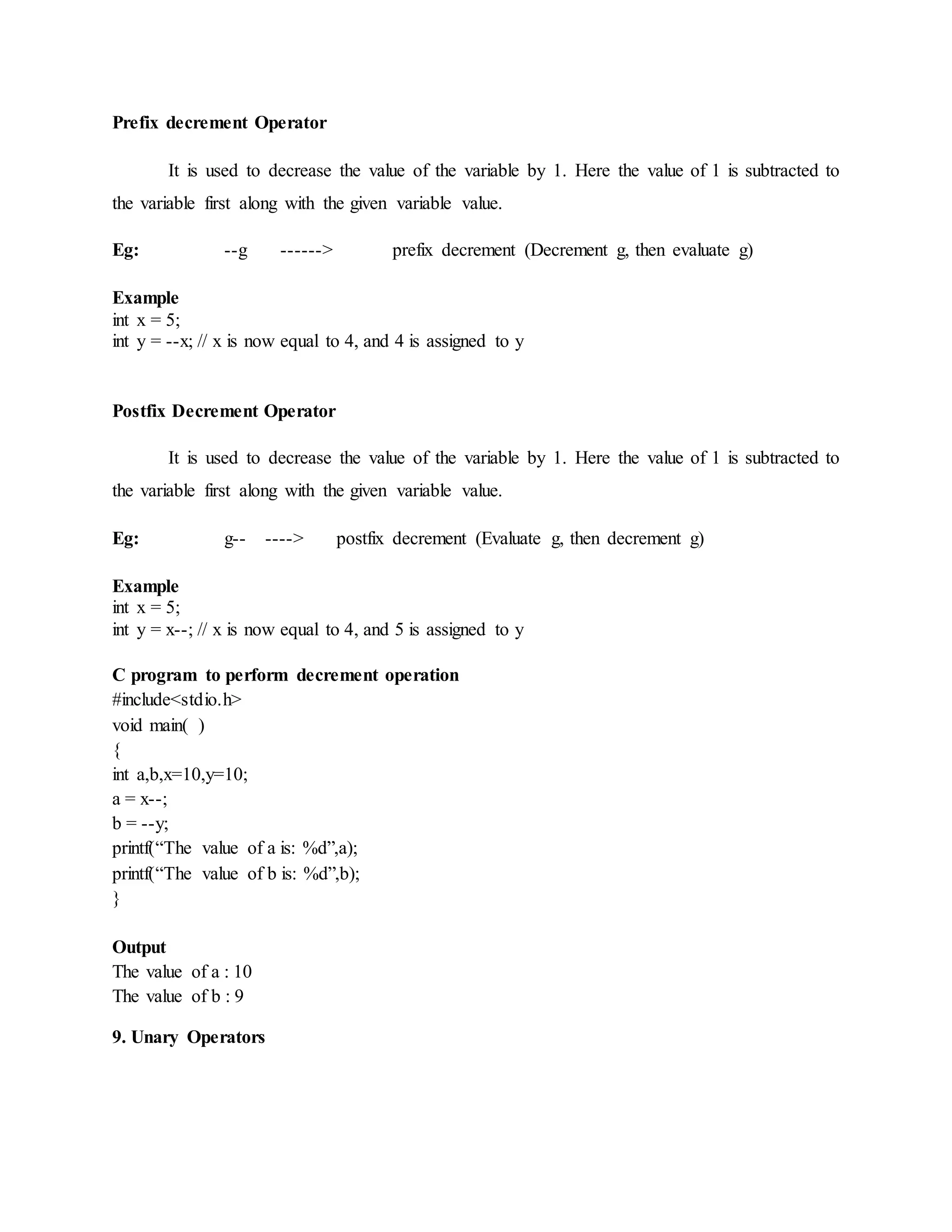 Prefix decrement Operator
It is used to decrease the value of the variable by 1. Here the value of 1 is subtracted to
the variable first along with the given variable value.
Eg: --g ------> prefix decrement (Decrement g, then evaluate g)
Example
int x = 5;
int y = --x; // x is now equal to 4, and 4 is assigned to y
Postfix Decrement Operator
It is used to decrease the value of the variable by 1. Here the value of 1 is subtracted to
the variable first along with the given variable value.
Eg: g-- ----> postfix decrement (Evaluate g, then decrement g)
Example
int x = 5;
int y = x--; // x is now equal to 4, and 5 is assigned to y
C program to perform decrement operation
#include<stdio.h>
void main( )
{
int a,b,x=10,y=10;
a = x--;
b = --y;
printf(“The value of a is: %d”,a);
printf(“The value of b is: %d”,b);
}
Output
The value of a : 10
The value of b : 9
9. Unary Operators
 