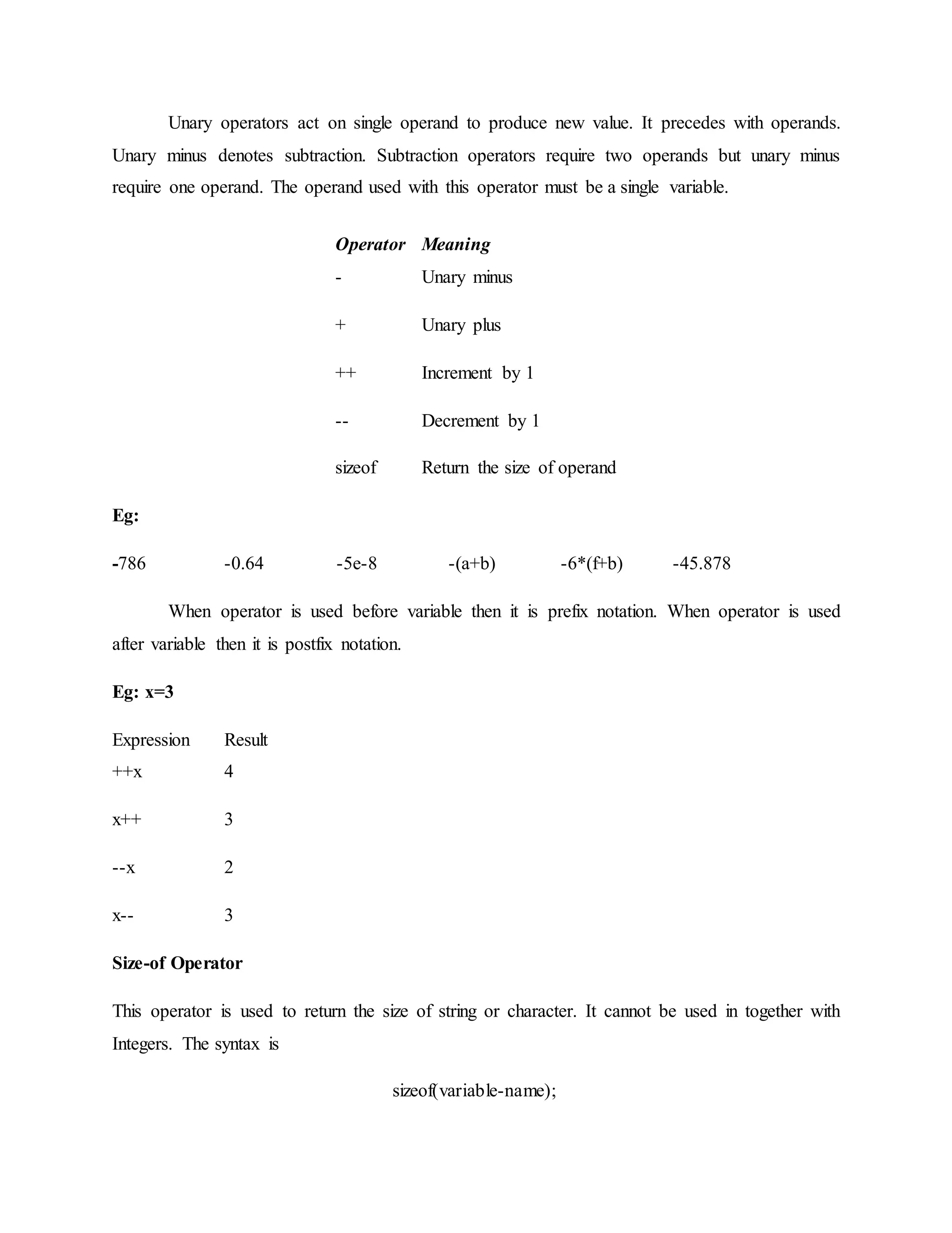Unary operators act on single operand to produce new value. It precedes with operands.
Unary minus denotes subtraction. Subtraction operators require two operands but unary minus
require one operand. The operand used with this operator must be a single variable.
Operator Meaning
-
+
Unary minus
Unary plus
++ Increment by 1
-- Decrement by 1
sizeof Return the size of operand
Eg:
-786 -0.64 -5e-8 -(a+b) -6*(f+b) -45.878
When operator is used before variable then it is prefix notation. When operator is used
after variable then it is postfix notation.
Eg: x=3
Expression Result
++x 4
x++ 3
--x 2
x-- 3
Size-of Operator
This operator is used to return the size of string or character. It cannot be used in together with
Integers. The syntax is
sizeof(variable-name);
 