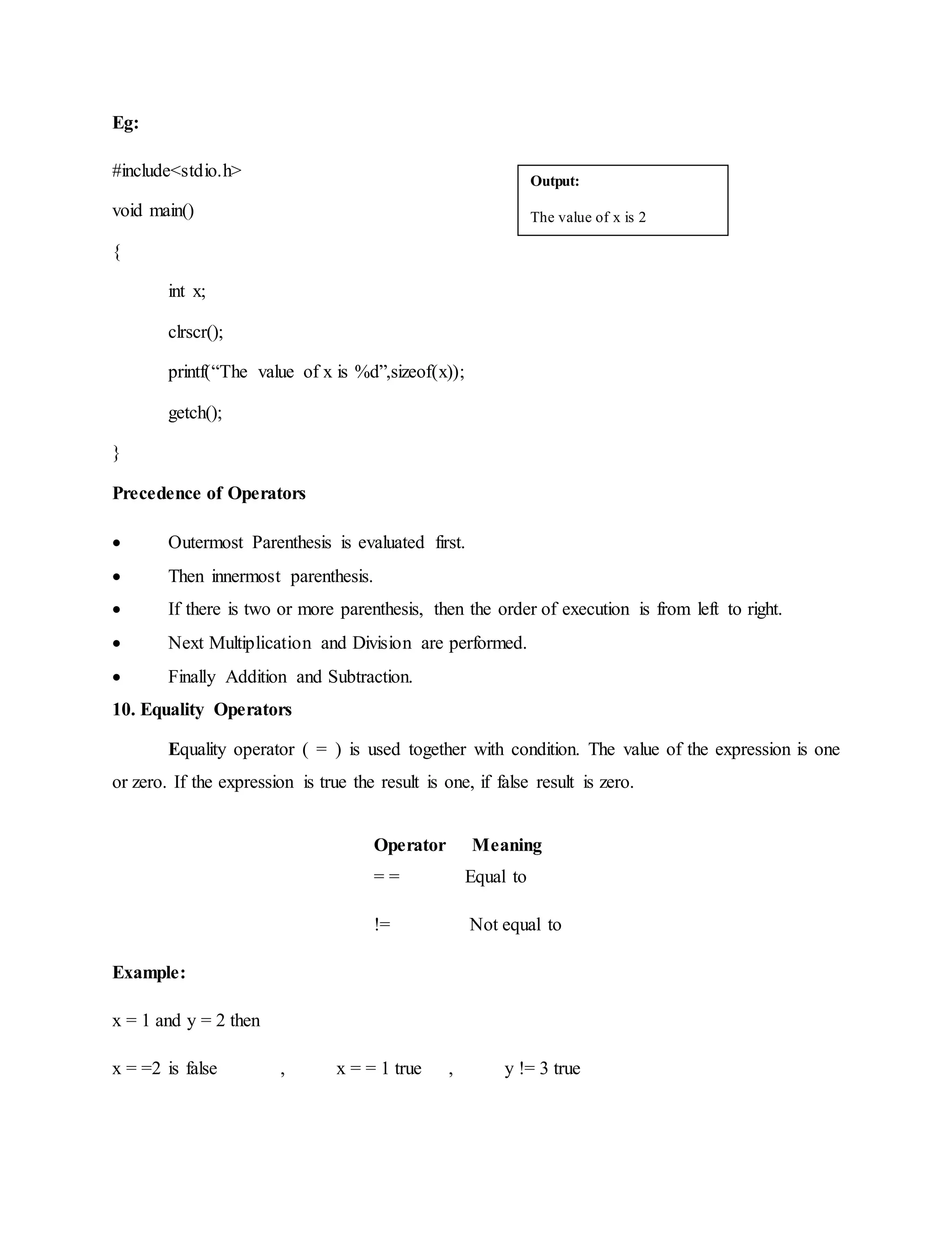 Eg:
#include<stdio.h>
void main()
{
int x;
clrscr();
printf(“The value of x is %d”,sizeof(x));
getch();
}
Precedence of Operators
 Outermost Parenthesis is evaluated first.
 Then innermost parenthesis.
 If there is two or more parenthesis, then the order of execution is from left to right.
 Next Multiplication and Division are performed.
 Finally Addition and Subtraction.
10. Equality Operators
Equality operator ( = ) is used together with condition. The value of the expression is one
or zero. If the expression is true the result is one, if false result is zero.
Operator Meaning
= = Equal to
!= Not equal to
Example:
x = 1 and y = 2 then
x = =2 is false , x = = 1 true , y != 3 true
Output:
The value of x is 2
 