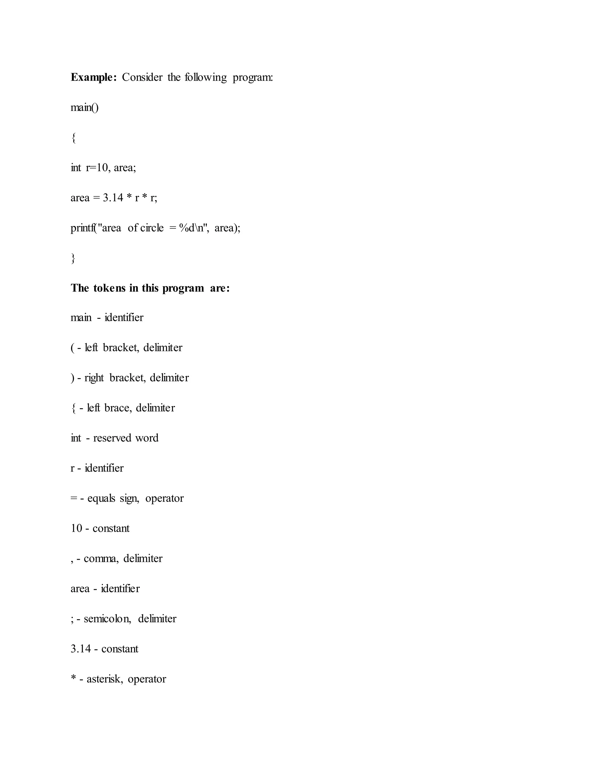 Example: Consider the following program:
main()
{
int r=10, area;
area = 3.14 * r * r;
printf("area of circle = %dn", area);
}
The tokens in this program are:
main - identifier
( - left bracket, delimiter
) - right bracket, delimiter
{ - left brace, delimiter
int - reserved word
r - identifier
= - equals sign, operator
10 - constant
, - comma, delimiter
area - identifier
; - semicolon, delimiter
3.14 - constant
* - asterisk, operator
 