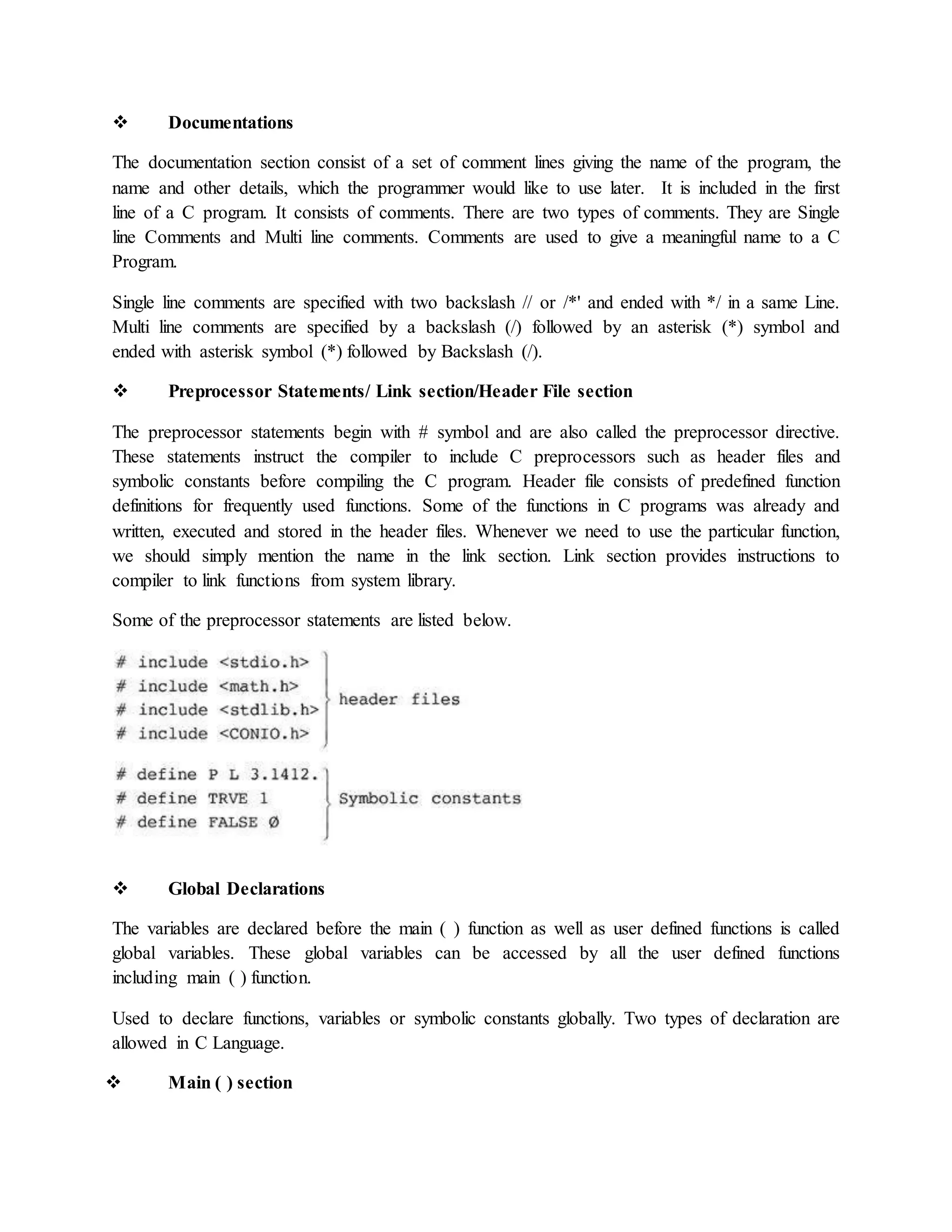  Documentations
The documentation section consist of a set of comment lines giving the name of the program, the
name and other details, which the programmer would like to use later. It is included in the first
line of a C program. It consists of comments. There are two types of comments. They are Single
line Comments and Multi line comments. Comments are used to give a meaningful name to a C
Program.
Single line comments are specified with two backslash // or /*' and ended with */ in a same Line.
Multi line comments are specified by a backslash (/) followed by an asterisk (*) symbol and
ended with asterisk symbol (*) followed by Backslash (/).
 Preprocessor Statements/ Link section/Header File section
The preprocessor statements begin with # symbol and are also called the preprocessor directive.
These statements instruct the compiler to include C preprocessors such as header files and
symbolic constants before compiling the C program. Header file consists of predefined function
definitions for frequently used functions. Some of the functions in C programs was already and
written, executed and stored in the header files. Whenever we need to use the particular function,
we should simply mention the name in the link section. Link section provides instructions to
compiler to link functions from system library.
Some of the preprocessor statements are listed below.
 Global Declarations
The variables are declared before the main ( ) function as well as user defined functions is called
global variables. These global variables can be accessed by all the user defined functions
including main ( ) function.
Used to declare functions, variables or symbolic constants globally. Two types of declaration are
allowed in C Language.
 Main ( ) section
 