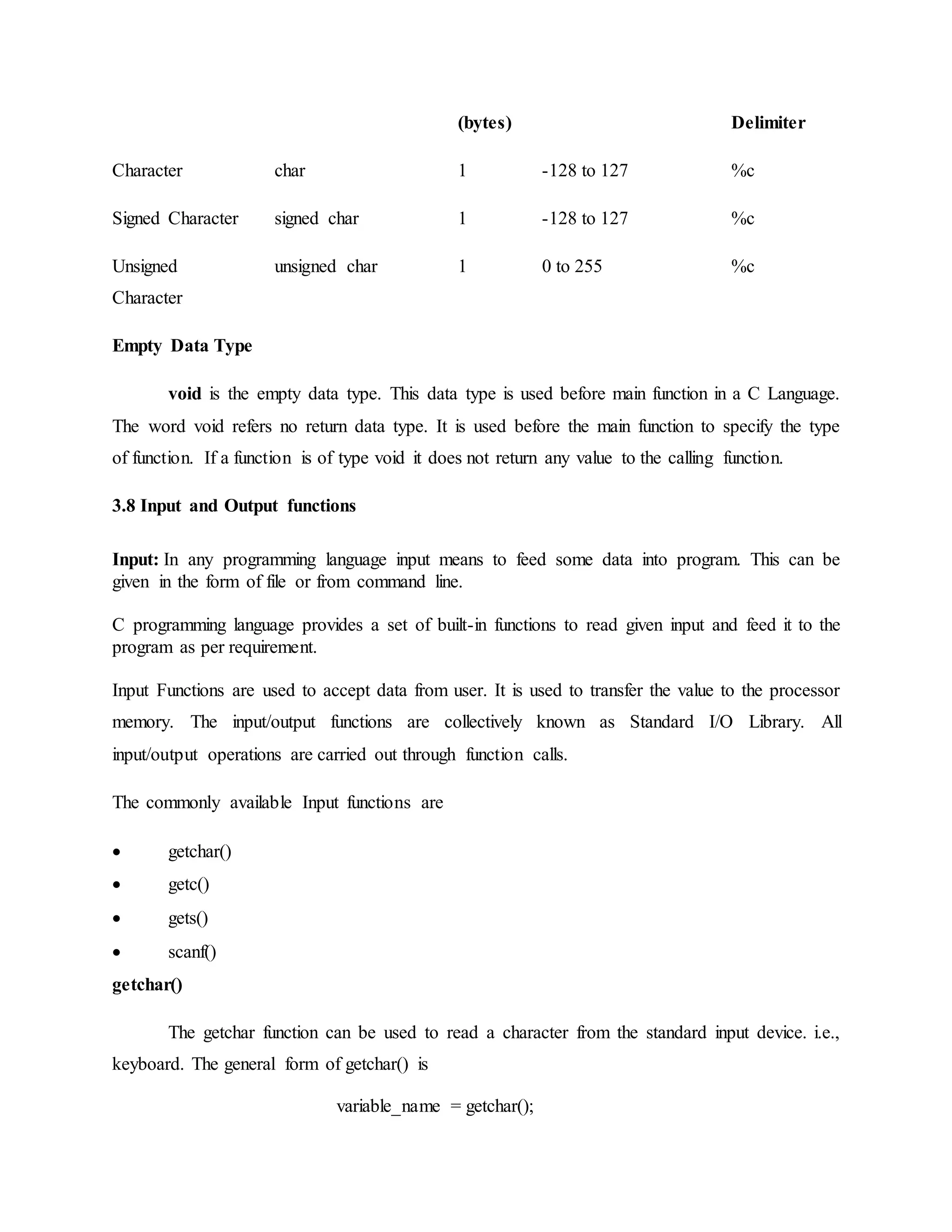 (bytes) Delimiter
Character char 1 -128 to 127 %c
Signed Character signed char 1 -128 to 127 %c
Unsigned
Character
unsigned char 1 0 to 255 %c
Empty Data Type
void is the empty data type. This data type is used before main function in a C Language.
The word void refers no return data type. It is used before the main function to specify the type
of function. If a function is of type void it does not return any value to the calling function.
3.8 Input and Output functions
Input: In any programming language input means to feed some data into program. This can be
given in the form of file or from command line.
C programming language provides a set of built-in functions to read given input and feed it to the
program as per requirement.
Input Functions are used to accept data from user. It is used to transfer the value to the processor
memory. The input/output functions are collectively known as Standard I/O Library. All
input/output operations are carried out through function calls.
The commonly available Input functions are
 getchar()
 getc()
 gets()
 scanf()
getchar()
The getchar function can be used to read a character from the standard input device. i.e.,
keyboard. The general form of getchar() is
variable_name = getchar();
 