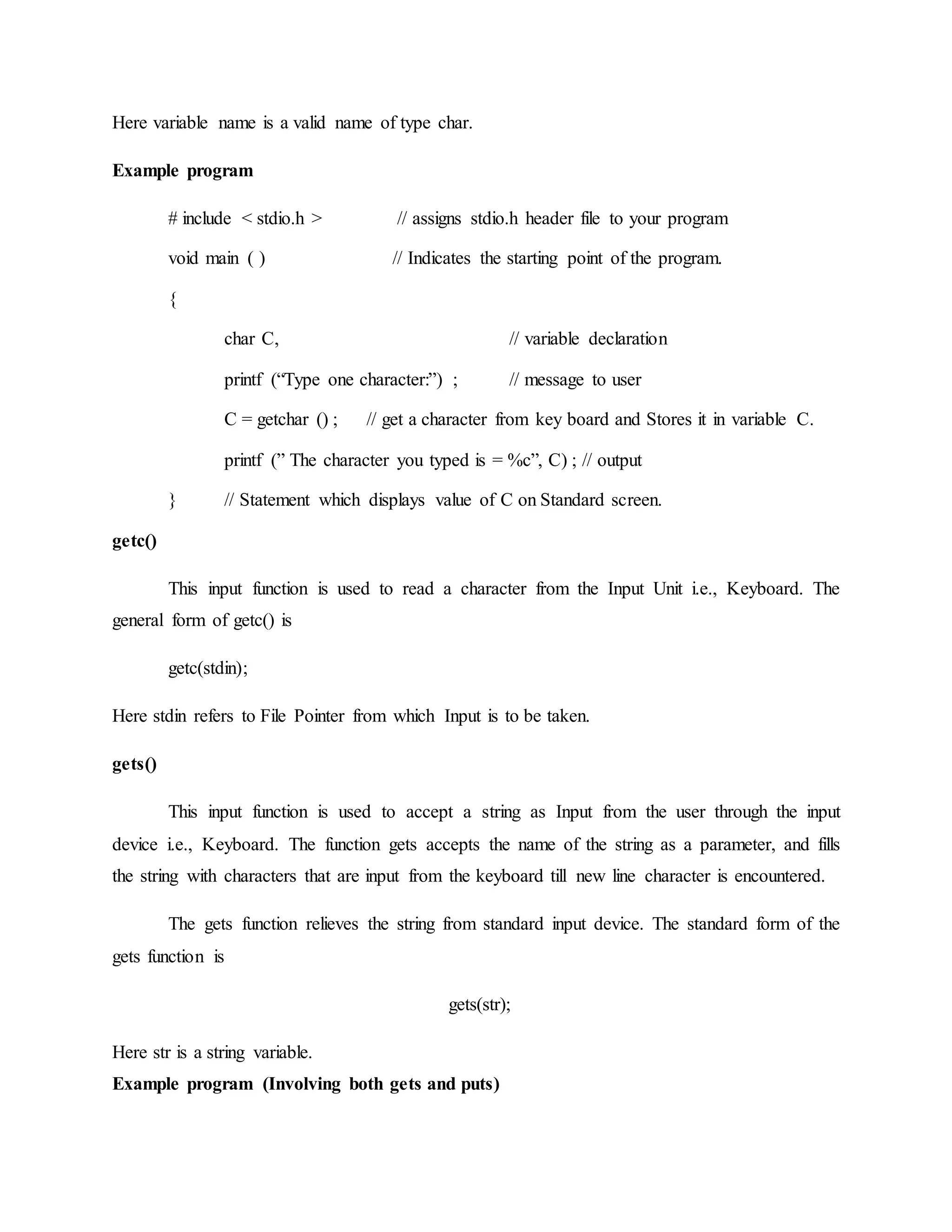 Here variable name is a valid name of type char.
Example program
# include < stdio.h > // assigns stdio.h header file to your program
void main ( ) // Indicates the starting point of the program.
{
char C, // variable declaration
printf (“Type one character:”) ; // message to user
C = getchar () ; // get a character from key board and Stores it in variable C.
printf (” The character you typed is = %c”, C) ; // output
} // Statement which displays value of C on Standard screen.
getc()
This input function is used to read a character from the Input Unit i.e., Keyboard. The
general form of getc() is
getc(stdin);
Here stdin refers to File Pointer from which Input is to be taken.
gets()
This input function is used to accept a string as Input from the user through the input
device i.e., Keyboard. The function gets accepts the name of the string as a parameter, and fills
the string with characters that are input from the keyboard till new line character is encountered.
The gets function relieves the string from standard input device. The standard form of the
gets function is
gets(str);
Here str is a string variable.
Example program (Involving both gets and puts)
 