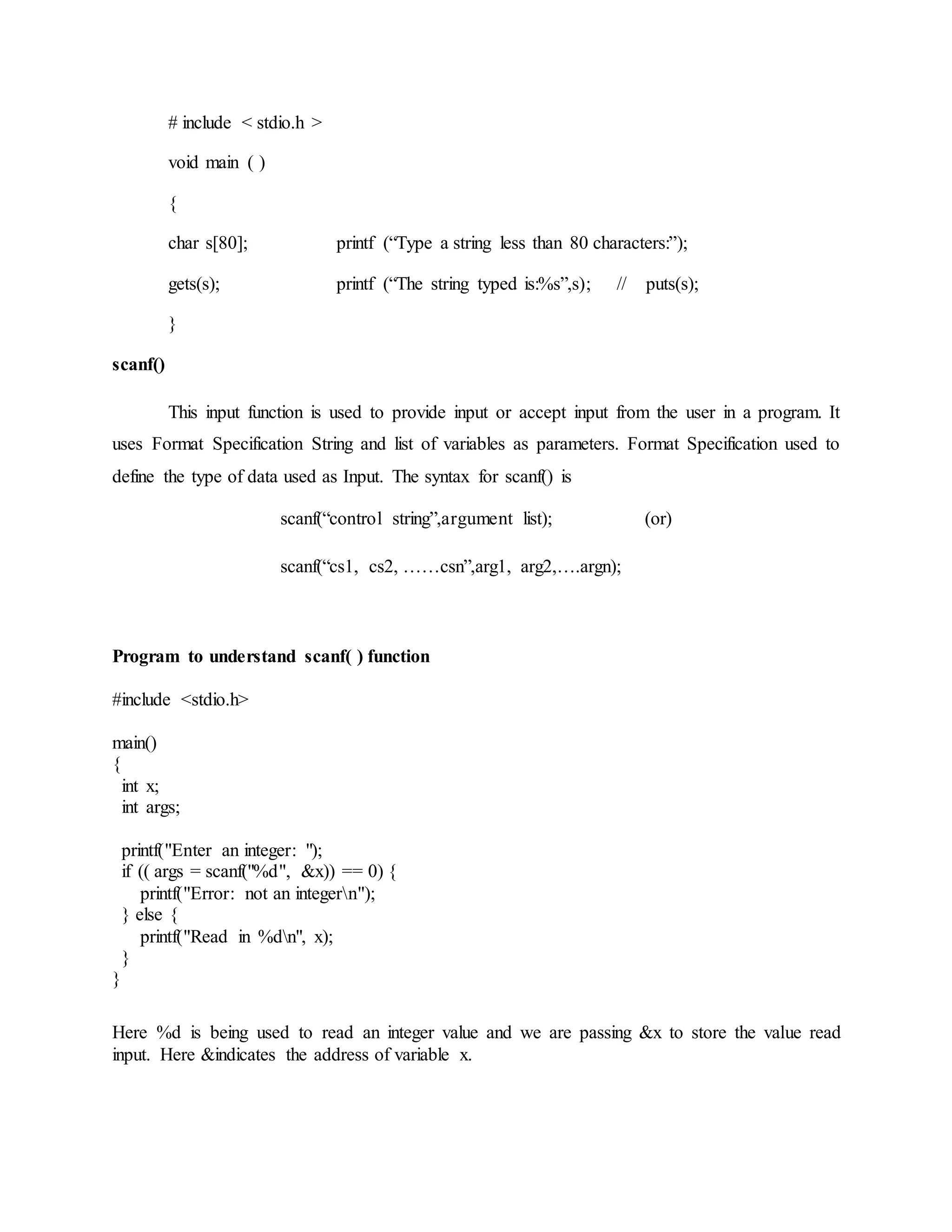# include < stdio.h >
void main ( )
{
char s[80]; printf (“Type a string less than 80 characters:”);
gets(s); printf (“The string typed is:%s”,s); // puts(s);
}
scanf()
This input function is used to provide input or accept input from the user in a program. It
uses Format Specification String and list of variables as parameters. Format Specification used to
define the type of data used as Input. The syntax for scanf() is
scanf(“control string”,argument list); (or)
scanf(“cs1, cs2, ……csn”,arg1, arg2,….argn);
Program to understand scanf( ) function
#include <stdio.h>
main()
{
int x;
int args;
printf("Enter an integer: ");
if (( args = scanf("%d", &x)) == 0) {
printf("Error: not an integern");
} else {
printf("Read in %dn", x);
}
}
Here %d is being used to read an integer value and we are passing &x to store the value read
input. Here &indicates the address of variable x.
 
