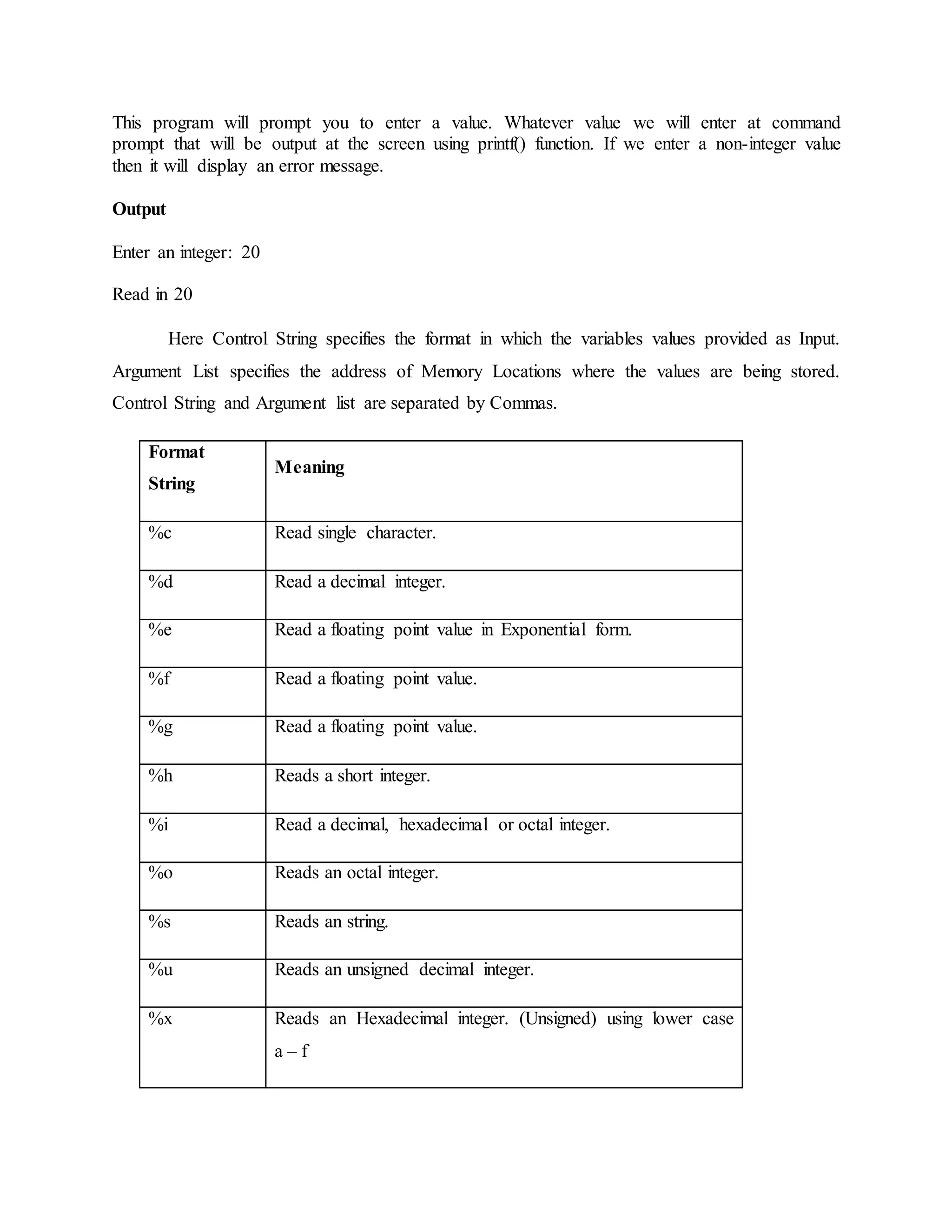 This program will prompt you to enter a value. Whatever value we will enter at command
prompt that will be output at the screen using printf() function. If we enter a non-integer value
then it will display an error message.
Output
Enter an integer: 20
Read in 20
Here Control String specifies the format in which the variables values provided as Input.
Argument List specifies the address of Memory Locations where the values are being stored.
Control String and Argument list are separated by Commas.
Format
String
Meaning
%c Read single character.
%d Read a decimal integer.
%e Read a floating point value in Exponential form.
%f Read a floating point value.
%g Read a floating point value.
%h Reads a short integer.
%i Read a decimal, hexadecimal or octal integer.
%o Reads an octal integer.
%s Reads an string.
%u Reads an unsigned decimal integer.
%x Reads an Hexadecimal integer. (Unsigned) using lower case
a – f
 