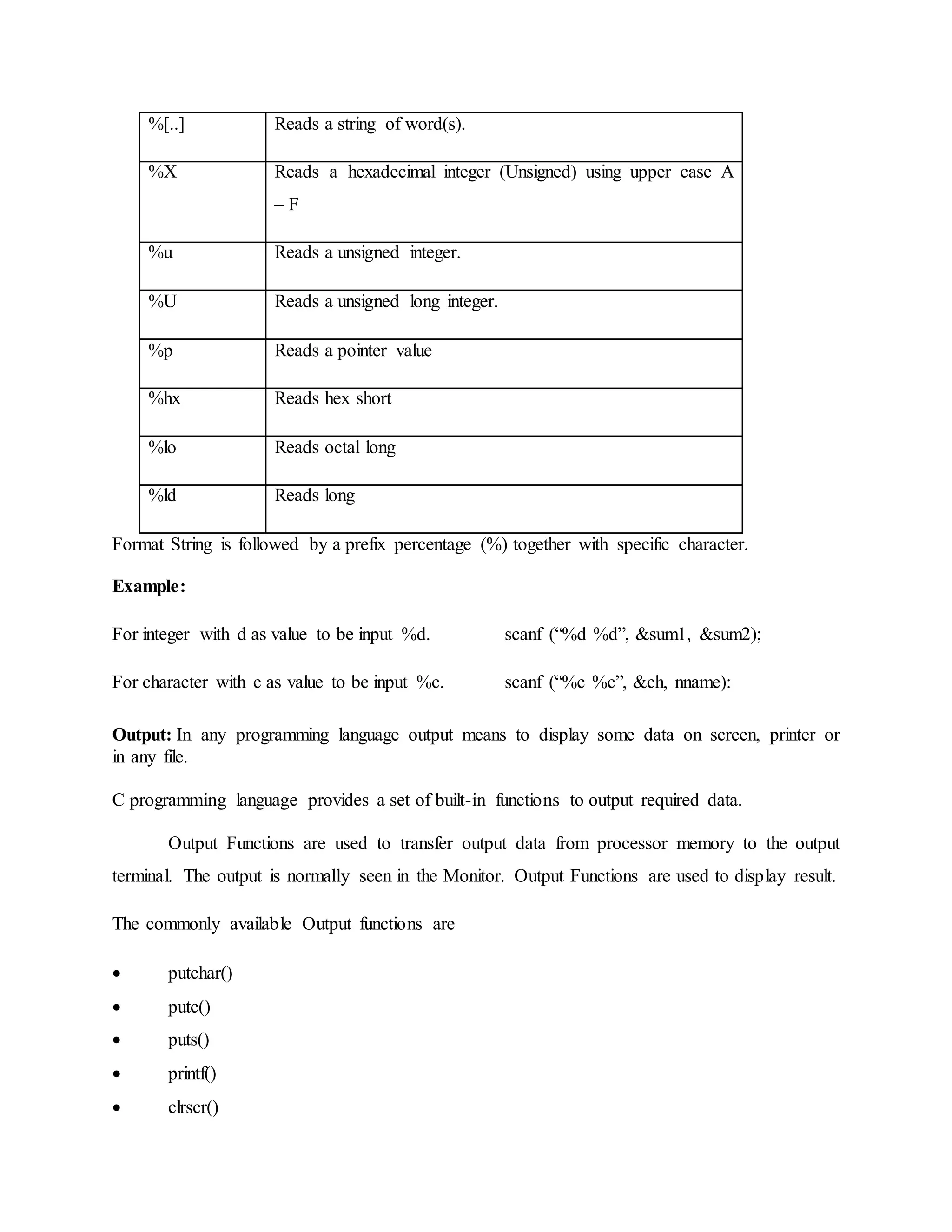 %[..] Reads a string of word(s).
%X Reads a hexadecimal integer (Unsigned) using upper case A
– F
%u Reads a unsigned integer.
%U Reads a unsigned long integer.
%p Reads a pointer value
%hx Reads hex short
%lo Reads octal long
%ld Reads long
Format String is followed by a prefix percentage (%) together with specific character.
Example:
For integer with d as value to be input %d. scanf (“%d %d”, &sum1, &sum2);
For character with c as value to be input %c. scanf (“%c %c”, &ch, nname):
Output: In any programming language output means to display some data on screen, printer or
in any file.
C programming language provides a set of built-in functions to output required data.
Output Functions are used to transfer output data from processor memory to the output
terminal. The output is normally seen in the Monitor. Output Functions are used to display result.
The commonly available Output functions are
 putchar()
 putc()
 puts()
 printf()
 clrscr()
 